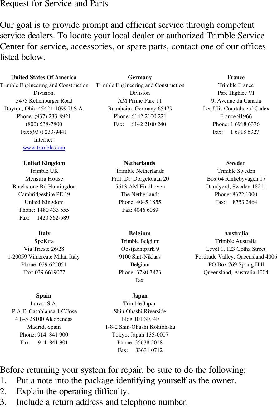 Request for Service and Parts  Our goal is to provide prompt and efficient service through competent service dealers. To locate your local dealer or authorized Trimble Service Center for service, accessories, or spare parts, contact one of our offices listed below.  United States Of America Trimble Engineering and Construction Division. 5475 Kellenburger Road Dayton, Ohio 45424-1099 U.S.A. Phone: (937) 233-8921 (800) 538-7800 Fax:(937) 233-9441 Internet:  www.trimble.com  Germany Trimble Engineering and Construction Division AM Prime Parc 11 Raunheim, Germany 65479 Phone: 6142 2100 221 Fax:     6142 2100 240  France Trimble France Parc Hightec VI 9, Avenue du Canada Les Ulis Courtaboeuf Cedex France 91966 Phone: 1 6918 6376 Fax:     1 6918 6327 United Kingdom Trimble UK Mensura House Blackstone Rd Huntingdon Cambridgeshire PE 19 United Kingdom Phone: 1480 433 555 Fax:     1420 562-589  Netherlands Trimble Netherlands Prof. Dr. Dorgelolaan 20 5613 AM Eindhoven The Netherlands Phone: 4045 1855 Fax: 4046 6089 Sweden Trimble Sweden Box 64 Rinkebyvagen 17 Dandyerd, Sweden 18211 Phone: 8622 1000 Fax:     8753 2464 Italy SpeKtra Via Trieste 26/28 1-20059 Vimercate Milan Italy Phone: 039 625051 Fax: 039 6619077 Belgium Trimble Belgium Oostjachtpark 9 9100 Sint-Niklaas Belgium Phone: 3780 7823 Fax:  Australia Trimble Australia Level 1, 123 Gotha Street Fortitude Valley, Queensland 4006 PO Box 769 Spring Hill Queensland, Australia 4004 Spain Intrac, S.A. P.A.E. Casablanca 1 C/Jose 4 B-5 28100 Alcobendas Madrid, Spain Phone: 914  841 900 Fax:     914  841 901 Japan Trimble Japan Shin-Ohashi Riverside Bldg 101 3F, 4F 1-8-2 Shin-Ohashi Kohtoh-ku Tokyo, Japan 135-0007 Phone: 35638 5018 Fax:     33631 0712   Before returning your system for repair, be sure to do the following: 1. Put a note into the package identifying yourself as the owner. 2. Explain the operating difficulty. 3. Include a return address and telephone number. 