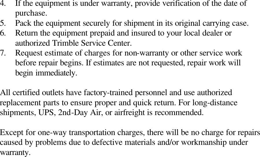4. If the equipment is under warranty, provide verification of the date of purchase. 5. Pack the equipment securely for shipment in its original carrying case. 6. Return the equipment prepaid and insured to your local dealer or authorized Trimble Service Center. 7. Request estimate of charges for non-warranty or other service work before repair begins. If estimates are not requested, repair work will begin immediately.  All certified outlets have factory-trained personnel and use authorized replacement parts to ensure proper and quick return. For long-distance shipments, UPS, 2nd-Day Air, or airfreight is recommended.  Except for one-way transportation charges, there will be no charge for repairs caused by problems due to defective materials and/or workmanship under warranty. 