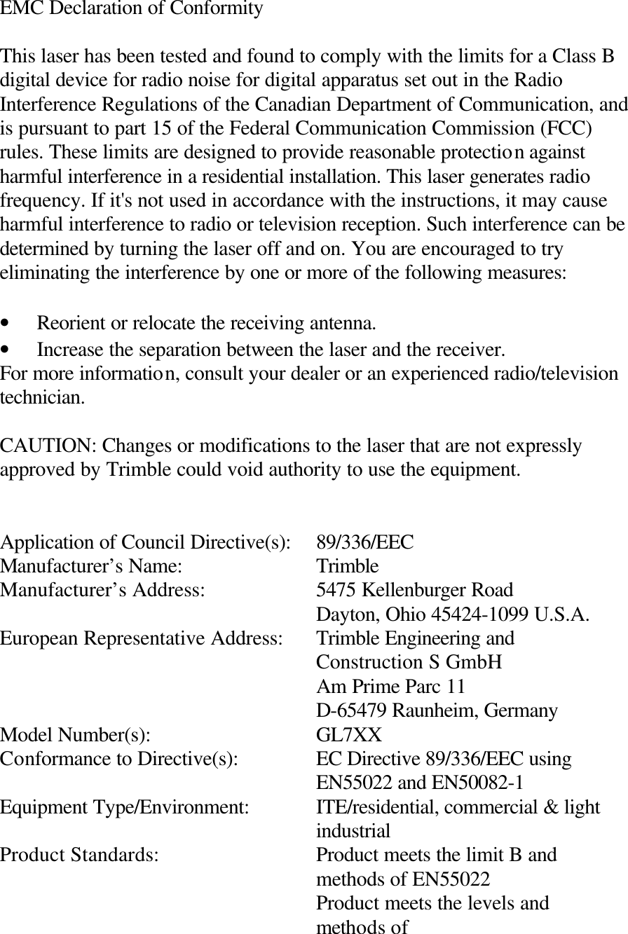 EMC Declaration of Conformity  This laser has been tested and found to comply with the limits for a Class B digital device for radio noise for digital apparatus set out in the Radio Interference Regulations of the Canadian Department of Communication, and is pursuant to part 15 of the Federal Communication Commission (FCC) rules. These limits are designed to provide reasonable protection against harmful interference in a residential installation. This laser generates radio frequency. If it&apos;s not used in accordance with the instructions, it may cause harmful interference to radio or television reception. Such interference can be determined by turning the laser off and on. You are encouraged to try eliminating the interference by one or more of the following measures:  • Reorient or relocate the receiving antenna. • Increase the separation between the laser and the receiver. For more information, consult your dealer or an experienced radio/television technician.  CAUTION: Changes or modifications to the laser that are not expressly approved by Trimble could void authority to use the equipment.   Application of Council Directive(s): 89/336/EEC Manufacturer’s Name: Trimble Manufacturer’s Address: 5475 Kellenburger Road Dayton, Ohio 45424-1099 U.S.A.  European Representative Address: Trimble Engineering and Construction S GmbH Am Prime Parc 11 D-65479 Raunheim, Germany Model Number(s): GL7XX Conformance to Directive(s): EC Directive 89/336/EEC using EN55022 and EN50082-1 Equipment Type/Environment: ITE/residential, commercial &amp; light industrial Product Standards: Product meets the limit B and methods of EN55022 Product meets the levels and methods of  