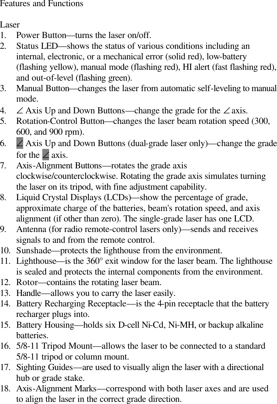 Features and Functions  Laser 1. Power Button—turns the laser on/off. 2. Status LED—shows the status of various conditions including an internal, electronic, or a mechanical error (solid red), low-battery (flashing yellow), manual mode (flashing red), HI alert (fast flashing red), and out-of-level (flashing green). 3. Manual Button—changes the laser from automatic self-leveling to manual mode. 4. ∠ Axis Up and Down Buttons—change the grade for the ∠ axis. 5. Rotation-Control Button—changes the laser beam rotation speed (300, 600, and 900 rpm). 6. ∠ Axis Up and Down Buttons (dual-grade laser only)—change the grade for the ∠ axis. 7. Axis-Alignment Buttons—rotates the grade axis clockwise/counterclockwise. Rotating the grade axis simulates turning the laser on its tripod, with fine adjustment capability. 8. Liquid Crystal Displays (LCDs)—show the percentage of grade, approximate charge of the batteries, beam&apos;s rotation speed, and axis alignment (if other than zero). The single-grade laser has one LCD. 9. Antenna (for radio remote-control lasers only)—sends and receives signals to and from the remote control. 10. Sunshade—protects the lighthouse from the environment. 11. Lighthouse—is the 360° exit window for the laser beam. The lighthouse is sealed and protects the internal components from the environment. 12. Rotor—contains the rotating laser beam. 13. Handle—allows you to carry the laser easily. 14. Battery Recharging Receptacle—is the 4-pin receptacle that the battery recharger plugs into. 15. Battery Housing—holds six D-cell Ni-Cd, Ni-MH, or backup alkaline batteries. 16. 5/8-11 Tripod Mount—allows the laser to be connected to a standard 5/8-11 tripod or column mount. 17. Sighting Guides—are used to visually align the laser with a directional hub or grade stake. 18. Axis-Alignment Marks—correspond with both laser axes and are used to align the laser in the correct grade direction.  