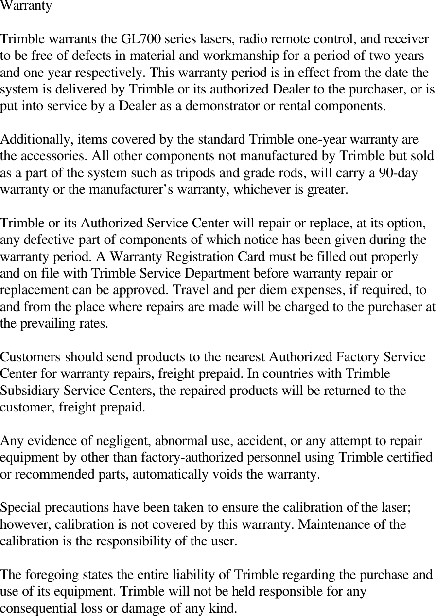Warranty  Trimble warrants the GL700 series lasers, radio remote control, and receiver to be free of defects in material and workmanship for a period of two years and one year respectively. This warranty period is in effect from the date the system is delivered by Trimble or its authorized Dealer to the purchaser, or is put into service by a Dealer as a demonstrator or rental components.  Additionally, items covered by the standard Trimble one-year warranty are the accessories. All other components not manufactured by Trimble but sold as a part of the system such as tripods and grade rods, will carry a 90-day warranty or the manufacturer’s warranty, whichever is greater.  Trimble or its Authorized Service Center will repair or replace, at its option, any defective part of components of which notice has been given during the warranty period. A Warranty Registration Card must be filled out properly and on file with Trimble Service Department before warranty repair or replacement can be approved. Travel and per diem expenses, if required, to and from the place where repairs are made will be charged to the purchaser at the prevailing rates.  Customers should send products to the nearest Authorized Factory Service Center for warranty repairs, freight prepaid. In countries with Trimble Subsidiary Service Centers, the repaired products will be returned to the customer, freight prepaid.  Any evidence of negligent, abnormal use, accident, or any attempt to repair equipment by other than factory-authorized personnel using Trimble certified or recommended parts, automatically voids the warranty.  Special precautions have been taken to ensure the calibration of the laser; however, calibration is not covered by this warranty. Maintenance of the calibration is the responsibility of the user.  The foregoing states the entire liability of Trimble regarding the purchase and use of its equipment. Trimble will not be held responsible for any consequential loss or damage of any kind.  