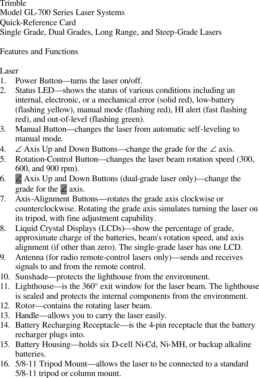 Trimble Model GL-700 Series Laser Systems Quick-Reference Card Single Grade, Dual Grades, Long Range, and Steep-Grade Lasers  Features and Functions  Laser 1. Power Button—turns the laser on/off. 2. Status LED—shows the status of various conditions including an internal, electronic, or a mechanical error (solid red), low-battery (flashing yellow), manual mode (flashing red), HI alert (fast flashing red), and out-of-level (flashing green). 3. Manual Button—changes the laser from automatic self-leveling to manual mode. 4. ∠ Axis Up and Down Buttons—change the grade for the ∠ axis. 5. Rotation-Control Button—changes the laser beam rotation speed (300, 600, and 900 rpm). 6. ∠ Axis Up and Down Buttons (dual-grade laser only)—change the grade for the ∠ axis. 7. Axis-Alignment Buttons—rotates the grade axis clockwise or counterclockwise. Rotating the grade axis simulates turning the laser on its tripod, with fine adjustment capability. 8. Liquid Crystal Displays (LCDs)—show the percentage of grade, approximate charge of the batteries, beam&apos;s rotation speed, and axis alignment (if other than zero). The single-grade laser has one LCD. 9. Antenna (for radio remote-control lasers only)—sends and receives signals to and from the remote control. 10. Sunshade—protects the lighthouse from the environment. 11. Lighthouse—is the 360° exit window for the laser beam. The lighthouse is sealed and protects the internal components from the environment. 12. Rotor—contains the rotating laser beam. 13. Handle—allows you to carry the laser easily. 14. Battery Recharging Receptacle—is the 4-pin receptacle that the battery recharger plugs into. 15. Battery Housing—holds six D-cell Ni-Cd, Ni-MH, or backup alkaline batteries. 16. 5/8-11 Tripod Mount—allows the laser to be connected to a standard 5/8-11 tripod or column mount. 