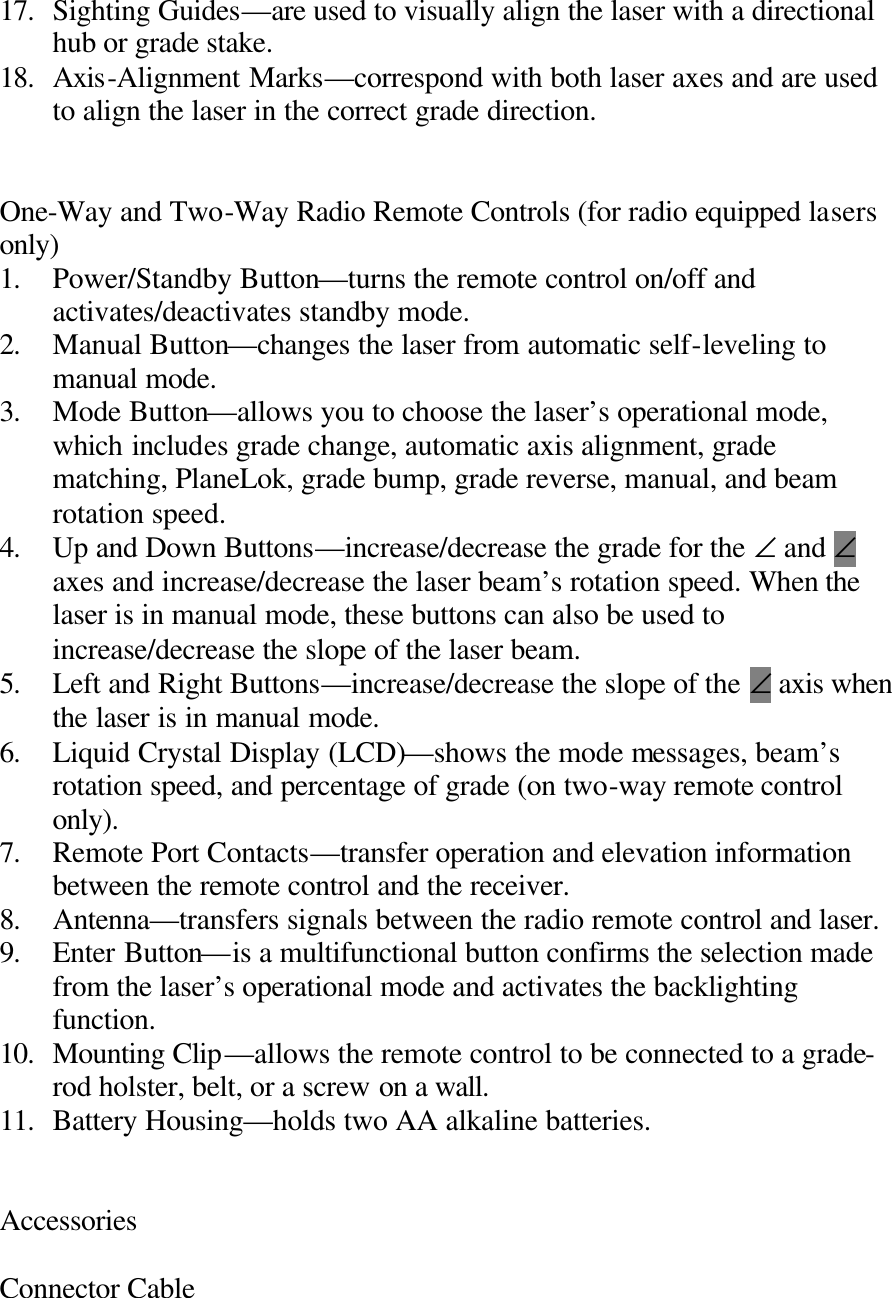 17. Sighting Guides—are used to visually align the laser with a directional hub or grade stake. 18. Axis-Alignment Marks—correspond with both laser axes and are used to align the laser in the correct grade direction.   One-Way and Two-Way Radio Remote Controls (for radio equipped lasers only) 1. Power/Standby Button—turns the remote control on/off and activates/deactivates standby mode. 2. Manual Button—changes the laser from automatic self-leveling to manual mode. 3. Mode Button—allows you to choose the laser’s operational mode, which includes grade change, automatic axis alignment, grade matching, PlaneLok, grade bump, grade reverse, manual, and beam rotation speed. 4. Up and Down Buttons—increase/decrease the grade for the ∠ and ∠ axes and increase/decrease the laser beam’s rotation speed. When the laser is in manual mode, these buttons can also be used to increase/decrease the slope of the laser beam. 5. Left and Right Buttons—increase/decrease the slope of the ∠ axis when the laser is in manual mode. 6. Liquid Crystal Display (LCD)—shows the mode messages, beam’s rotation speed, and percentage of grade (on two-way remote control only). 7. Remote Port Contacts—transfer operation and elevation information between the remote control and the receiver. 8. Antenna—transfers signals between the radio remote control and laser. 9. Enter Button—is a multifunctional button confirms the selection made from the laser’s operational mode and activates the backlighting function. 10. Mounting Clip—allows the remote control to be connected to a grade-rod holster, belt, or a screw on a wall. 11. Battery Housing—holds two AA alkaline batteries.   Accessories  Connector Cable 