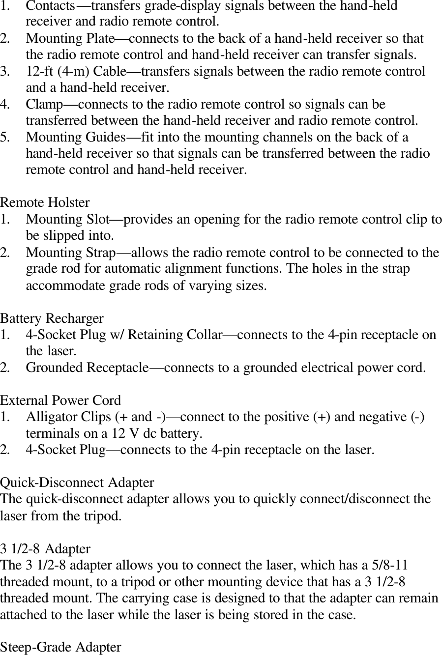 1. Contacts—transfers grade-display signals between the hand-held receiver and radio remote control. 2. Mounting Plate—connects to the back of a hand-held receiver so that the radio remote control and hand-held receiver can transfer signals. 3. 12-ft (4-m) Cable—transfers signals between the radio remote control and a hand-held receiver. 4. Clamp—connects to the radio remote control so signals can be transferred between the hand-held receiver and radio remote control. 5. Mounting Guides—fit into the mounting channels on the back of a hand-held receiver so that signals can be transferred between the radio remote control and hand-held receiver.  Remote Holster 1. Mounting Slot—provides an opening for the radio remote control clip to be slipped into. 2. Mounting Strap—allows the radio remote control to be connected to the grade rod for automatic alignment functions. The holes in the strap accommodate grade rods of varying sizes.  Battery Recharger 1. 4-Socket Plug w/ Retaining Collar—connects to the 4-pin receptacle on the laser. 2. Grounded Receptacle—connects to a grounded electrical power cord.  External Power Cord 1. Alligator Clips (+ and -)—connect to the positive (+) and negative (-) terminals on a 12 V dc battery. 2. 4-Socket Plug—connects to the 4-pin receptacle on the laser.  Quick-Disconnect Adapter The quick-disconnect adapter allows you to quickly connect/disconnect the laser from the tripod.  3 1/2-8 Adapter The 3 1/2-8 adapter allows you to connect the laser, which has a 5/8-11 threaded mount, to a tripod or other mounting device that has a 3 1/2-8 threaded mount. The carrying case is designed to that the adapter can remain attached to the laser while the laser is being stored in the case.  Steep-Grade Adapter 