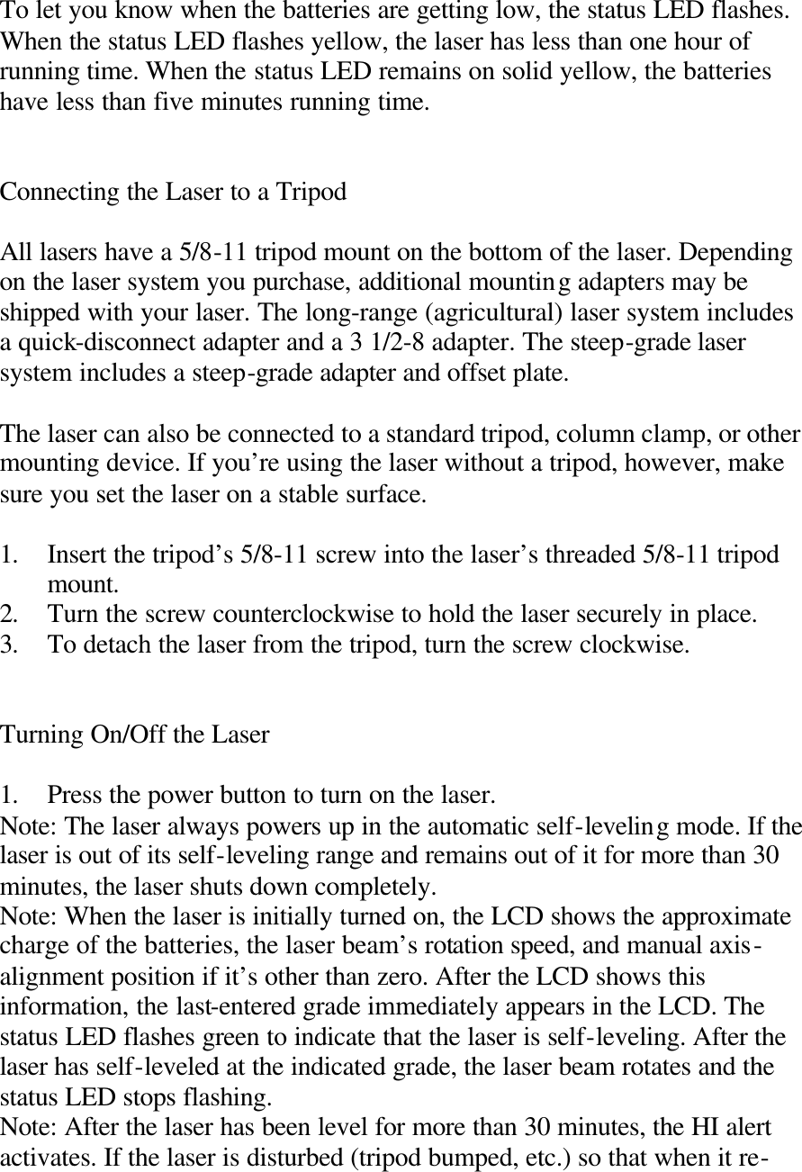  To let you know when the batteries are getting low, the status LED flashes. When the status LED flashes yellow, the laser has less than one hour of running time. When the status LED remains on solid yellow, the batteries have less than five minutes running time.   Connecting the Laser to a Tripod  All lasers have a 5/8-11 tripod mount on the bottom of the laser. Depending on the laser system you purchase, additional mounting adapters may be shipped with your laser. The long-range (agricultural) laser system includes a quick-disconnect adapter and a 3 1/2-8 adapter. The steep-grade laser system includes a steep-grade adapter and offset plate.  The laser can also be connected to a standard tripod, column clamp, or other mounting device. If you’re using the laser without a tripod, however, make sure you set the laser on a stable surface.  1. Insert the tripod’s 5/8-11 screw into the laser’s threaded 5/8-11 tripod mount. 2. Turn the screw counterclockwise to hold the laser securely in place. 3. To detach the laser from the tripod, turn the screw clockwise.   Turning On/Off the Laser  1. Press the power button to turn on the laser. Note: The laser always powers up in the automatic self-leveling mode. If the laser is out of its self-leveling range and remains out of it for more than 30 minutes, the laser shuts down completely. Note: When the laser is initially turned on, the LCD shows the approximate charge of the batteries, the laser beam’s rotation speed, and manual axis-alignment position if it’s other than zero. After the LCD shows this information, the last-entered grade immediately appears in the LCD. The status LED flashes green to indicate that the laser is self-leveling. After the laser has self-leveled at the indicated grade, the laser beam rotates and the status LED stops flashing. Note: After the laser has been level for more than 30 minutes, the HI alert activates. If the laser is disturbed (tripod bumped, etc.) so that when it re-