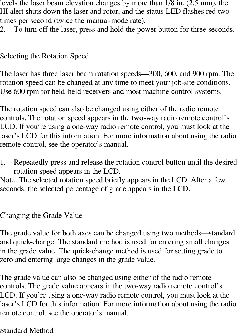 levels the laser beam elevation changes by more than 1/8 in. (2.5 mm), the HI alert shuts down the laser and rotor, and the status LED flashes red two times per second (twice the manual-mode rate). 2. To turn off the laser, press and hold the power button for three seconds.   Selecting the Rotation Speed  The laser has three laser beam rotation speeds—300, 600, and 900 rpm. The rotation speed can be changed at any time to meet your job-site conditions. Use 600 rpm for held-held receivers and most machine-control systems.  The rotation speed can also be changed using either of the radio remote controls. The rotation speed appears in the two-way radio remote control’s LCD. If you’re using a one-way radio remote control, you must look at the laser’s LCD for this information. For more information about using the radio remote control, see the operator’s manual.  1. Repeatedly press and release the rotation-control button until the desired rotation speed appears in the LCD. Note: The selected rotation speed briefly appears in the LCD. After a few seconds, the selected percentage of grade appears in the LCD.   Changing the Grade Value  The grade value for both axes can be changed using two methods—standard and quick-change. The standard method is used for entering small changes in the grade value. The quick-change method is used for setting grade to zero and entering large changes in the grade value.  The grade value can also be changed using either of the radio remote controls. The grade value appears in the two-way radio remote control’s LCD. If you’re using a one-way radio remote control, you must look at the laser’s LCD for this information. For more information about using the radio remote control, see the operator’s manual.  Standard Method  