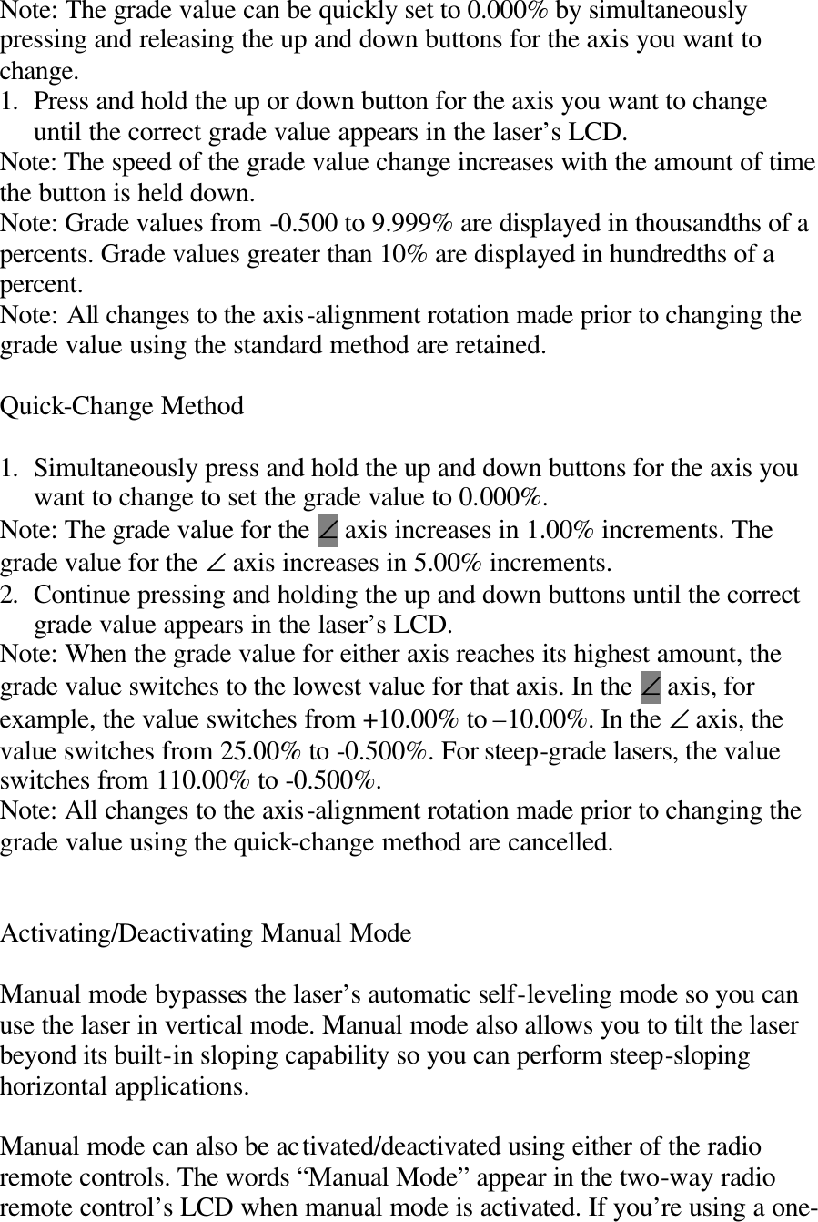 Note: The grade value can be quickly set to 0.000% by simultaneously pressing and releasing the up and down buttons for the axis you want to change. 1. Press and hold the up or down button for the axis you want to change until the correct grade value appears in the laser’s LCD. Note: The speed of the grade value change increases with the amount of time the button is held down. Note: Grade values from -0.500 to 9.999% are displayed in thousandths of a percents. Grade values greater than 10% are displayed in hundredths of a percent. Note: All changes to the axis-alignment rotation made prior to changing the grade value using the standard method are retained.  Quick-Change Method  1. Simultaneously press and hold the up and down buttons for the axis you want to change to set the grade value to 0.000%. Note: The grade value for the ∠ axis increases in 1.00% increments. The grade value for the ∠ axis increases in 5.00% increments. 2. Continue pressing and holding the up and down buttons until the correct grade value appears in the laser’s LCD. Note: When the grade value for either axis reaches its highest amount, the grade value switches to the lowest value for that axis. In the ∠ axis, for example, the value switches from +10.00% to –10.00%. In the ∠ axis, the value switches from 25.00% to -0.500%. For steep-grade lasers, the value switches from 110.00% to -0.500%. Note: All changes to the axis-alignment rotation made prior to changing the grade value using the quick-change method are cancelled.   Activating/Deactivating Manual Mode  Manual mode bypasses the laser’s automatic self-leveling mode so you can use the laser in vertical mode. Manual mode also allows you to tilt the laser beyond its built-in sloping capability so you can perform steep-sloping horizontal applications.  Manual mode can also be activated/deactivated using either of the radio remote controls. The words “Manual Mode” appear in the two-way radio remote control’s LCD when manual mode is activated. If you’re using a one-