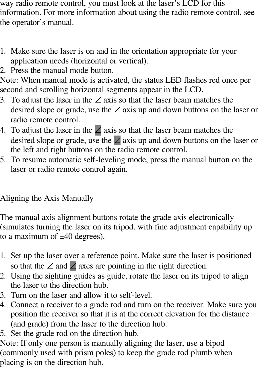 way radio remote control, you must look at the laser’s LCD for this information. For more information about using the radio remote control, see the operator’s manual.   1. Make sure the laser is on and in the orientation appropriate for your application needs (horizontal or vertical). 2. Press the manual mode button. Note: When manual mode is activated, the status LED flashes red once per second and scrolling horizontal segments appear in the LCD. 3. To adjust the laser in the ∠ axis so that the laser beam matches the desired slope or grade, use the ∠ axis up and down buttons on the laser or radio remote control. 4. To adjust the laser in the ∠ axis so that the laser beam matches the desired slope or grade, use the ∠ axis up and down buttons on the laser or the left and right buttons on the radio remote control. 5. To resume automatic self-leveling mode, press the manual button on the laser or radio remote control again.   Aligning the Axis Manually  The manual axis alignment buttons rotate the grade axis electronically (simulates turning the laser on its tripod, with fine adjustment capability up to a maximum of ±40 degrees).    1. Set up the laser over a reference point. Make sure the laser is positioned so that the ∠ and ∠ axes are pointing in the right direction. 2. Using the sighting guides as guide, rotate the laser on its tripod to align the laser to the direction hub. 3. Turn on the laser and allow it to self-level. 4. Connect a receiver to a grade rod and turn on the receiver. Make sure you position the receiver so that it is at the correct elevation for the distance (and grade) from the laser to the direction hub. 5. Set the grade rod on the direction hub. Note: If only one person is manually aligning the laser, use a bipod (commonly used with prism poles) to keep the grade rod plumb when placing is on the direction hub. 