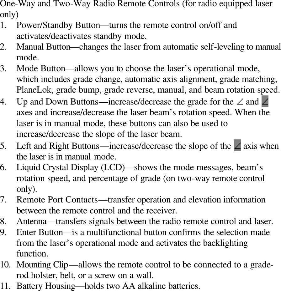  One-Way and Two-Way Radio Remote Controls (for radio equipped laser only) 1. Power/Standby Button—turns the remote control on/off and activates/deactivates standby mode. 2. Manual Button—changes the laser from automatic self-leveling to manual mode. 3. Mode Button—allows you to choose the laser’s operational mode, which includes grade change, automatic axis alignment, grade matching, PlaneLok, grade bump, grade reverse, manual, and beam rotation speed. 4. Up and Down Buttons—increase/decrease the grade for the ∠ and ∠ axes and increase/decrease the laser beam’s rotation speed. When the laser is in manual mode, these buttons can also be used to increase/decrease the slope of the laser beam. 5. Left and Right Buttons—increase/decrease the slope of the ∠ axis when the laser is in manual mode. 6. Liquid Crystal Display (LCD)—shows the mode messages, beam’s rotation speed, and percentage of grade (on two-way remote control only). 7. Remote Port Contacts—transfer operation and elevation information between the remote control and the receiver. 8. Antenna—transfers signals between the radio remote control and laser. 9. Enter Button—is a multifunctional button confirms the selection made from the laser’s operational mode and activates the backlighting function. 10. Mounting Clip—allows the remote control to be connected to a grade-rod holster, belt, or a screw on a wall. 11. Battery Housing—holds two AA alkaline batteries. 