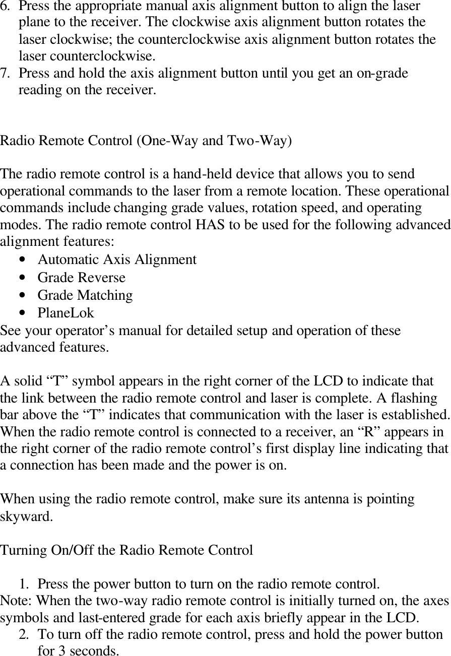 6. Press the appropriate manual axis alignment button to align the laser plane to the receiver. The clockwise axis alignment button rotates the laser clockwise; the counterclockwise axis alignment button rotates the laser counterclockwise. 7. Press and hold the axis alignment button until you get an on-grade reading on the receiver.   Radio Remote Control (One-Way and Two-Way)  The radio remote control is a hand-held device that allows you to send operational commands to the laser from a remote location. These operational commands include changing grade values, rotation speed, and operating modes. The radio remote control HAS to be used for the following advanced alignment features: • Automatic Axis Alignment • Grade Reverse • Grade Matching • PlaneLok See your operator’s manual for detailed setup and operation of these advanced features.  A solid “T” symbol appears in the right corner of the LCD to indicate that the link between the radio remote control and laser is complete. A flashing bar above the “T” indicates that communication with the laser is established. When the radio remote control is connected to a receiver, an “R” appears in the right corner of the radio remote control’s first display line indicating that a connection has been made and the power is on.  When using the radio remote control, make sure its antenna is pointing skyward.   Turning On/Off the Radio Remote Control  1. Press the power button to turn on the radio remote control. Note: When the two-way radio remote control is initially turned on, the axes symbols and last-entered grade for each axis briefly appear in the LCD. 2. To turn off the radio remote control, press and hold the power button for 3 seconds.  