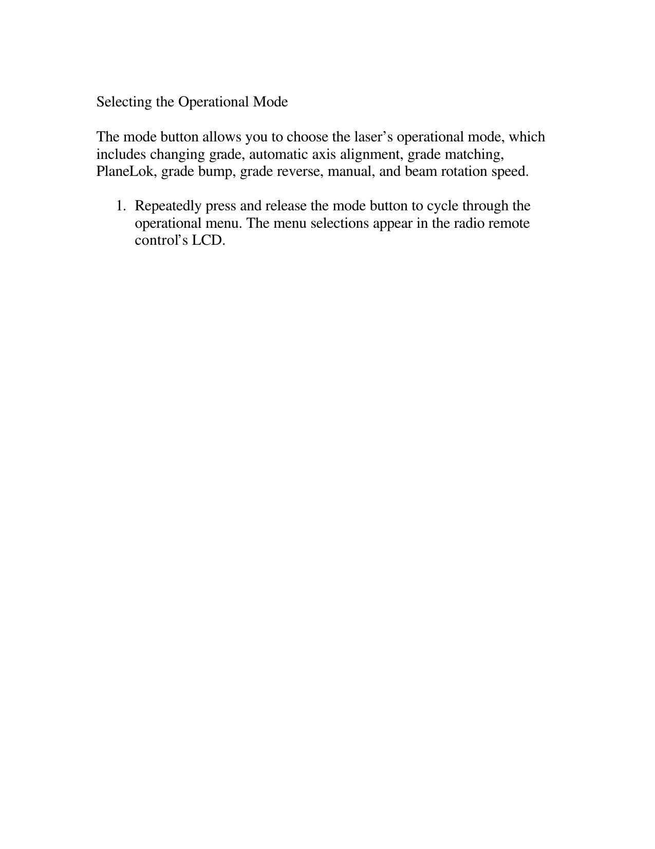  Selecting the Operational Mode  The mode button allows you to choose the laser’s operational mode, which includes changing grade, automatic axis alignment, grade matching, PlaneLok, grade bump, grade reverse, manual, and beam rotation speed.  1. Repeatedly press and release the mode button to cycle through the operational menu. The menu selections appear in the radio remote control’s LCD.  