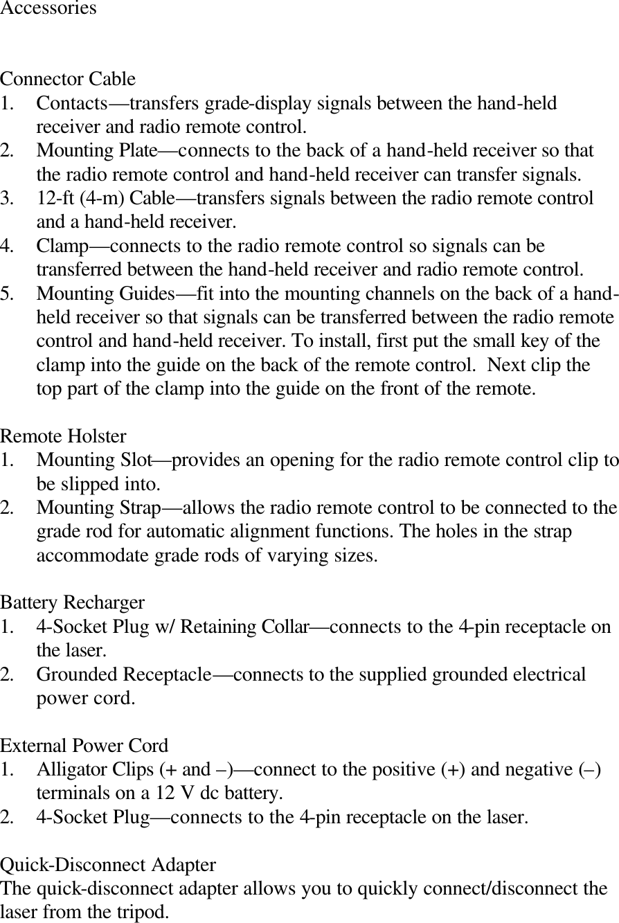 Accessories   Connector Cable 1. Contacts—transfers grade-display signals between the hand-held receiver and radio remote control. 2. Mounting Plate—connects to the back of a hand-held receiver so that the radio remote control and hand-held receiver can transfer signals. 3. 12-ft (4-m) Cable—transfers signals between the radio remote control and a hand-held receiver. 4. Clamp—connects to the radio remote control so signals can be transferred between the hand-held receiver and radio remote control. 5. Mounting Guides—fit into the mounting channels on the back of a hand-held receiver so that signals can be transferred between the radio remote control and hand-held receiver. To install, first put the small key of the clamp into the guide on the back of the remote control.  Next clip the top part of the clamp into the guide on the front of the remote.  Remote Holster 1. Mounting Slot—provides an opening for the radio remote control clip to be slipped into. 2. Mounting Strap—allows the radio remote control to be connected to the grade rod for automatic alignment functions. The holes in the strap accommodate grade rods of varying sizes.  Battery Recharger 1. 4-Socket Plug w/ Retaining Collar—connects to the 4-pin receptacle on the laser. 2. Grounded Receptacle—connects to the supplied grounded electrical power cord.  External Power Cord 1. Alligator Clips (+ and –)—connect to the positive (+) and negative (–) terminals on a 12 V dc battery. 2. 4-Socket Plug—connects to the 4-pin receptacle on the laser.  Quick-Disconnect Adapter The quick-disconnect adapter allows you to quickly connect/disconnect the laser from the tripod. 