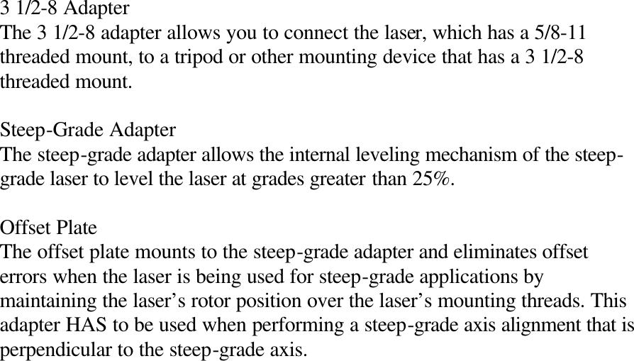  3 1/2-8 Adapter The 3 1/2-8 adapter allows you to connect the laser, which has a 5/8-11 threaded mount, to a tripod or other mounting device that has a 3 1/2-8 threaded mount.  Steep-Grade Adapter The steep-grade adapter allows the internal leveling mechanism of the steep-grade laser to level the laser at grades greater than 25%.  Offset Plate The offset plate mounts to the steep-grade adapter and eliminates offset errors when the laser is being used for steep-grade applications by maintaining the laser’s rotor position over the laser’s mounting threads. This adapter HAS to be used when performing a steep-grade axis alignment that is perpendicular to the steep-grade axis. 