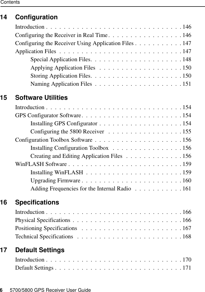 Contents6     5700/5800 GPS Receiver User Guide14 ConfigurationIntroduction .  .  .  .  .  .  .  .  .  .  .  .  .  .  .  .  .  .  .  .  .  .  .  .  .  .  .  .  .  .  . 146Configuring the Receiver in Real Time.  .  .  .  .  .  .  .  .  .  .  .  .  .  .  .  . 146Configuring the Receiver Using Application Files .  .  .  .  .  .  .  .  .  .  . 147Application Files  .  .  .  .  .  .  .  .  .  .  .  .  .  .  .  .  .  .  .  .  .  .  .  .  .  .  .  . 147Special Application Files.  .  .  .  .  .  .  .  .  .  .  .  .  .  .  .  .  .  .  .  . 148Applying Application Files   .  .  .  .  .  .  .  .  .  .  .  .  .  .  .  .  .  .  . 150Storing Application Files.  .  .  .  .  .  .  .  .  .  .  .  .  .  .  .  .  .  .  .  . 150Naming Application Files  .  .  .  .  .  .  .  .  .  .  .  .  .  .  .  .  .  .  .  . 15115 Software UtilitiesIntroduction .  .  .  .  .  .  .  .  .  .  .  .  .  .  .  .  .  .  .  .  .  .  .  .  .  .  .  .  .  .  . 154GPS Configurator Software.  .  .  .  .  .  .  .  .  .  .  .  .  .  .  .  .  .  .  .  .  .  . 154Installing GPS Configurator .  .  .  .  .  .  .  .  .  .  .  .  .  .  .  .  .  .  . 154Configuring the 5800 Receiver   .  .  .  .  .  .  .  .  .  .  .  .  .  .  .  .  . 155Configuration Toolbox Software  .  .  .  .  .  .  .  .  .  .  .  .  .  .  .  .  .  .  .  . 156Installing Configuration Toolbox   .  .  .  .  .  .  .  .  .  .  .  .  .  .  .  . 156Creating and Editing Application Files  .  .  .  .  .  .  .  .  .  .  .  .  . 156WinFLASH Software .  .  .  .  .  .  .  .  .  .  .  .  .  .  .  .  .  .  .  .  .  .  .  .  .  . 159Installing WinFLASH  .  .  .  .  .  .  .  .  .  .  .  .  .  .  .  .  .  .  .  .  .  . 159Upgrading Firmware .  .  .  .  .  .  .  .  .  .  .  .  .  .  .  .  .  .  .  .  .  .  . 160Adding Frequencies for the Internal Radio  .  .  .  .  .  .  .  .  .  .  . 16116 SpecificationsIntroduction .  .  .  .  .  .  .  .  .  .  .  .  .  .  .  .  .  .  .  .  .  .  .  .  .  .  .  .  .  .  . 166Physical Specifications  .  .  .  .  .  .  .  .  .  .  .  .  .  .  .  .  .  .  .  .  .  .  .  .  . 166Positioning Specifications   .  .  .  .  .  .  .  .  .  .  .  .  .  .  .  .  .  .  .  .  .  .  . 167Technical Specifications   .  .  .  .  .  .  .  .  .  .  .  .  .  .  .  .  .  .  .  .  .  .  .  . 16817 Default SettingsIntroduction .  .  .  .  .  .  .  .  .  .  .  .  .  .  .  .  .  .  .  .  .  .  .  .  .  .  .  .  .  .  . 170Default Settings .  .  .  .  .  .  .  .  .  .  .  .  .  .  .  .  .  .  .  .  .  .  .  .  .  .  .  .  . 171