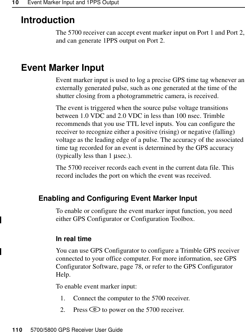 10     Event Marker Input and 1PPS Output110     5700/5800 GPS Receiver User Guide55700 Reference10.1IntroductionThe 5700 receiver can accept event marker input on Port 1 and Port 2, and can generate 1PPS output on Port 2.10.2Event Marker InputEvent marker input is used to log a precise GPS time tag whenever an externally generated pulse, such as one generated at the time of the shutter closing from a photogrammetric camera, is received. The event is triggered when the source pulse voltage transitions between 1.0 VDC and 2.0 VDC in less than 100 nsec. Trimble recommends that you use TTL level inputs. You can configure the receiver to recognize either a positive (rising) or negative (falling) voltage as the leading edge of a pulse. The accuracy of the associated time tag recorded for an event is determined by the GPS accuracy (typically less than 1 µsec.).The 5700 receiver records each event in the current data file. This record includes the port on which the event was received.10.2.1 Enabling and Configuring Event Marker InputTo enable or configure the event marker input function, you need either GPS Configurator or Configuration Toolbox.In real timeYou can use GPS Configurator to configure a Trimble GPS receiver connected to your office computer. For more information, see GPS Configurator Software, page 78, or refer to the GPS Configurator Help.To enable event marker input:1. Connect the computer to the 5700 receiver.2. Press  to power on the 5700 receiver.
