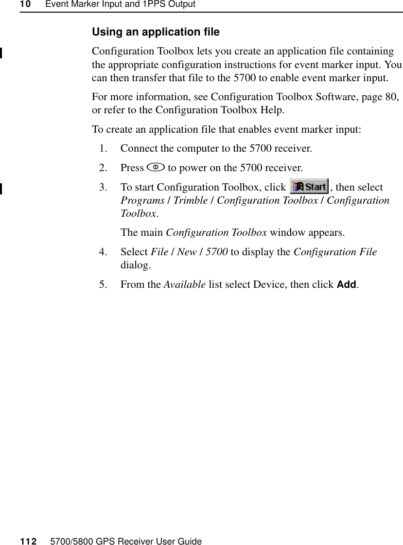 10     Event Marker Input and 1PPS Output112     5700/5800 GPS Receiver User Guide55700 ReferenceUsing an application fileConfiguration Toolbox lets you create an application file containing the appropriate configuration instructions for event marker input. You can then transfer that file to the 5700 to enable event marker input.For more information, see Configuration Toolbox Software, page 80, or refer to the Configuration Toolbox Help.To create an application file that enables event marker input:1. Connect the computer to the 5700 receiver.2. Press  to power on the 5700 receiver.3. To start Configuration Toolbox, click  , then select Programs /Trimble /Configuration Toolbox /Configuration Toolbox.The main Configuration Toolbox window appears.4. Select File /New /5700 to display the Configuration File dialog.5. From the Available list select Device, then click Add.