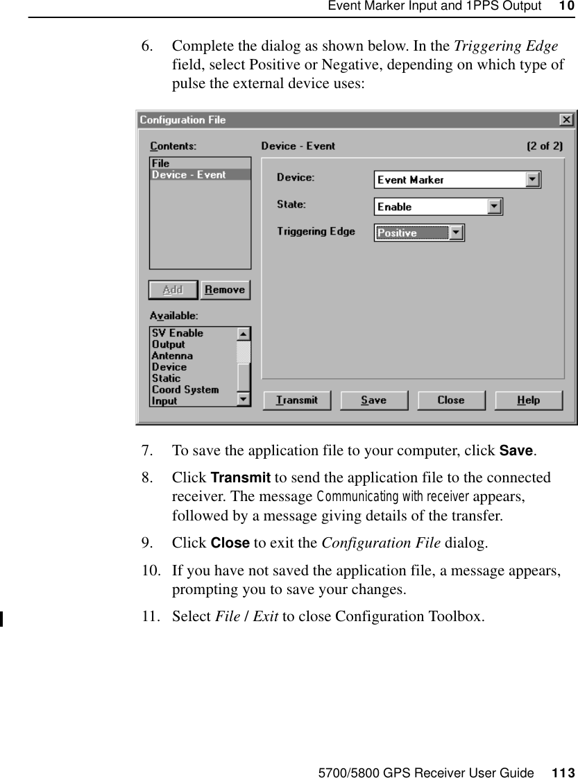 5700/5800 GPS Receiver User Guide     113Event Marker Input and 1PPS Output     1055700 Reference6. Complete the dialog as shown below. In the Triggering Edge field, select Positive or Negative, depending on which type of pulse the external device uses:7. To save the application file to your computer, click Save.8. Click Transmit to send the application file to the connected receiver. The message Communicating with receiver appears, followed by a message giving details of the transfer.9. Click Close to exit the Configuration File dialog. 10. If you have not saved the application file, a message appears, prompting you to save your changes.11. Select File /Exit to close Configuration Toolbox. 