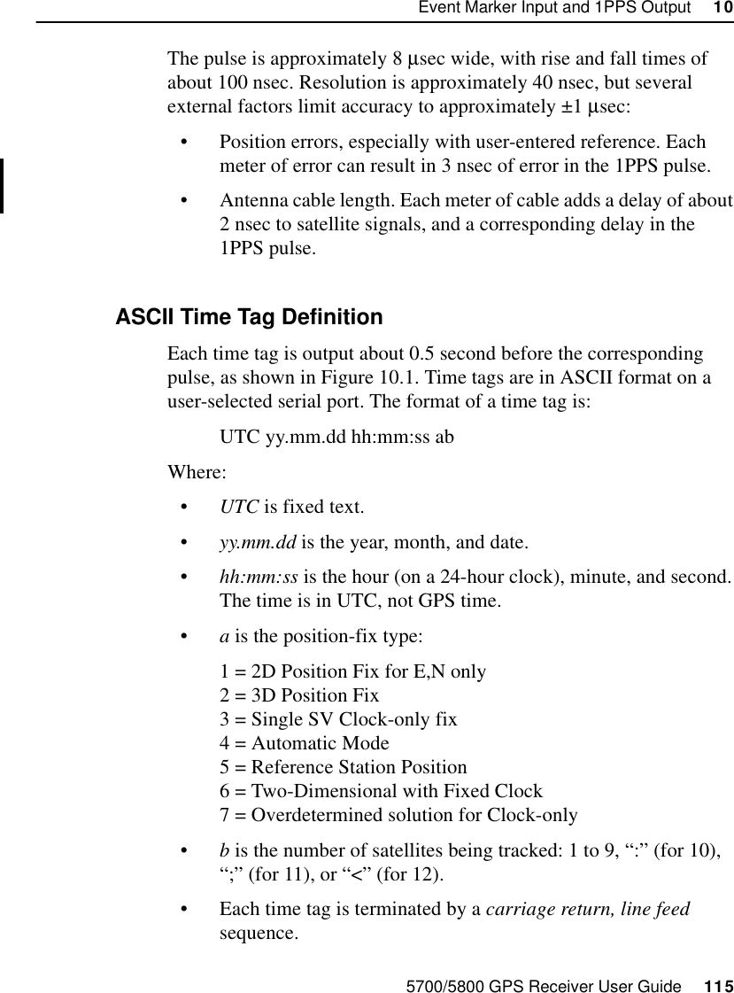 5700/5800 GPS Receiver User Guide     115Event Marker Input and 1PPS Output     1055700 ReferenceThe pulse is approximately 8 µsec wide, with rise and fall times of about 100 nsec. Resolution is approximately 40 nsec, but several external factors limit accuracy to approximately ±1 µsec:•Position errors, especially with user-entered reference. Each meter of error can result in 3 nsec of error in the 1PPS pulse.•Antenna cable length. Each meter of cable adds a delay of about 2 nsec to satellite signals, and a corresponding delay in the 1PPS pulse.10.3.2 ASCII Time Tag DefinitionEach time tag is output about 0.5 second before the corresponding pulse, as shown in Figure 10.1. Time tags are in ASCII format on a user-selected serial port. The format of a time tag is:UTC yy.mm.dd hh:mm:ss abWhere:•UTC is fixed text.•yy.mm.dd is the year, month, and date.•hh:mm:ss is the hour (on a 24-hour clock), minute, and second. The time is in UTC, not GPS time.•a is the position-fix type:1 = 2D Position Fix for E,N only2 = 3D Position Fix3 = Single SV Clock-only fix4 = Automatic Mode5 = Reference Station Position6 = Two-Dimensional with Fixed Clock7 = Overdetermined solution for Clock-only•b is the number of satellites being tracked: 1 to 9, “:” (for 10), “;” (for 11), or “&lt;” (for 12).•Each time tag is terminated by a carriage return, line feed sequence.