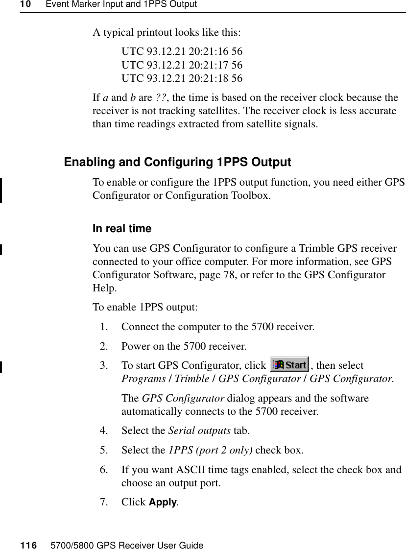 10     Event Marker Input and 1PPS Output116     5700/5800 GPS Receiver User Guide55700 ReferenceA typical printout looks like this:UTC 93.12.21 20:21:16 56UTC 93.12.21 20:21:17 56UTC 93.12.21 20:21:18 56If a and b are ??, the time is based on the receiver clock because the receiver is not tracking satellites. The receiver clock is less accurate than time readings extracted from satellite signals.10.3.3 Enabling and Configuring 1PPS OutputTo enable or configure the 1PPS output function, you need either GPS Configurator or Configuration Toolbox.In real timeYou can use GPS Configurator to configure a Trimble GPS receiver connected to your office computer. For more information, see GPS Configurator Software, page 78, or refer to the GPS Configurator Help.To enable 1PPS output:1. Connect the computer to the 5700 receiver.2. Power on the 5700 receiver.3. To start GPS Configurator, click  , then select Programs /Trimble /GPS Configurator /GPS Configurator.The GPS Configurator dialog appears and the software automatically connects to the 5700 receiver.4. Select the Serial outputs tab.5. Select the 1PPS (port 2 only) check box.6. If you want ASCII time tags enabled, select the check box and choose an output port.7. Click Apply.