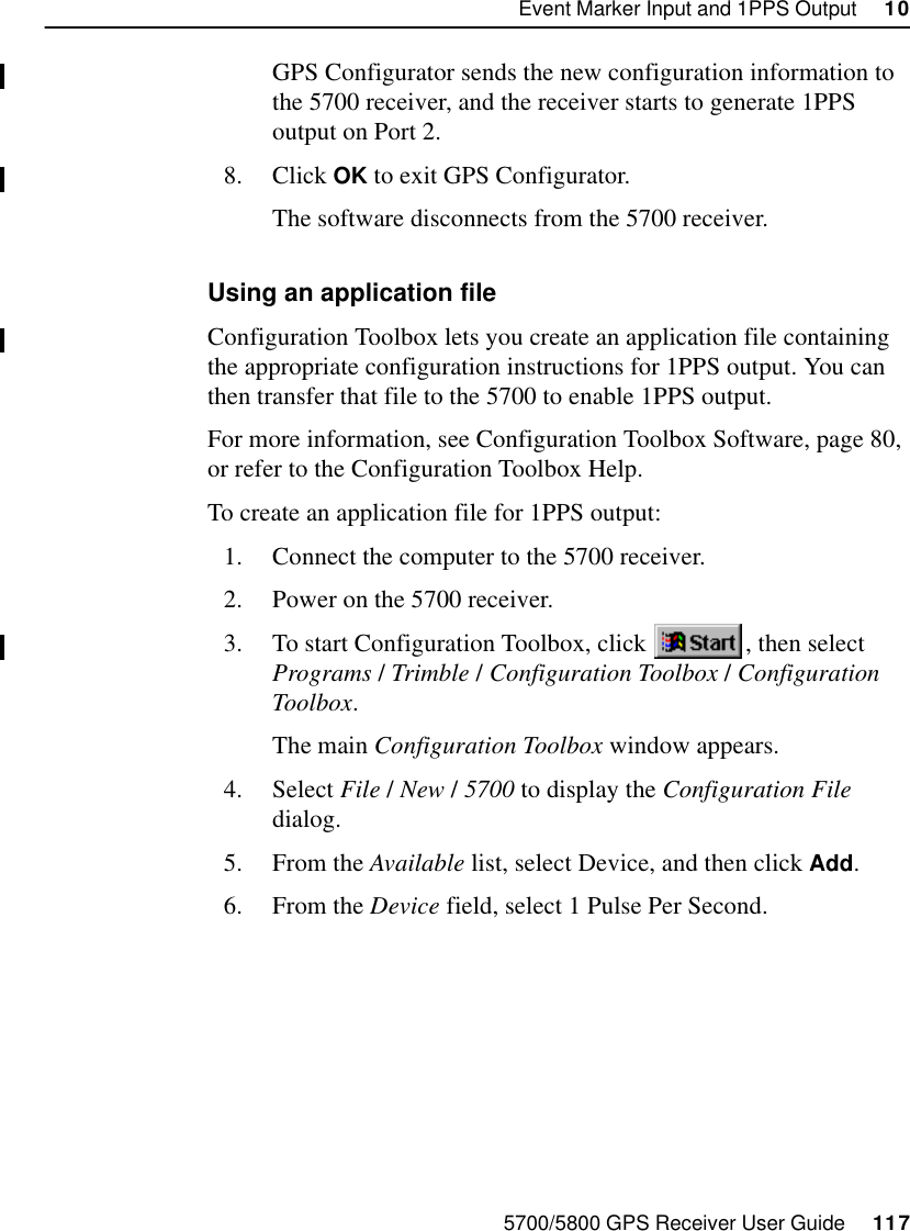 5700/5800 GPS Receiver User Guide     117Event Marker Input and 1PPS Output     1055700 ReferenceGPS Configurator sends the new configuration information to the 5700 receiver, and the receiver starts to generate 1PPS output on Port 2.8. Click OK to exit GPS Configurator.The software disconnects from the 5700 receiver.Using an application fileConfiguration Toolbox lets you create an application file containing the appropriate configuration instructions for 1PPS output. You can then transfer that file to the 5700 to enable 1PPS output.For more information, see Configuration Toolbox Software, page 80, or refer to the Configuration Toolbox Help.To create an application file for 1PPS output:1. Connect the computer to the 5700 receiver.2. Power on the 5700 receiver.3. To start Configuration Toolbox, click  , then select Programs /Trimble /Configuration Toolbox /Configuration Toolbox.The main Configuration Toolbox window appears.4. Select File /New /5700 to display the Configuration File dialog.5. From the Available list, select Device, and then click Add.6. From the Device field, select 1 Pulse Per Second.