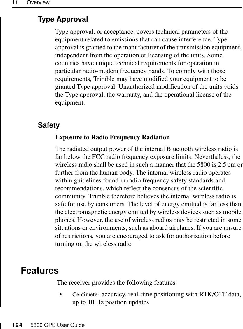 11     Overview124     5800 GPS User Guide55800 Operation11.2.1 Type ApprovalType approval, or acceptance, covers technical parameters of the equipment related to emissions that can cause interference. Type approval is granted to the manufacturer of the transmission equipment, independent from the operation or licensing of the units. Some countries have unique technical requirements for operation in particular radio-modem frequency bands. To comply with those requirements, Trimble may have modified your equipment to be granted Type approval. Unauthorized modification of the units voids the Type approval, the warranty, and the operational license of the equipment.11.2.2 SafetyExposure to Radio Frequency RadiationThe radiated output power of the internal Bluetooth wireless radio is far below the FCC radio frequency exposure limits. Nevertheless, the wireless radio shall be used in such a manner that the 5800 is 2.5 cm or further from the human body. The internal wireless radio operates within guidelines found in radio frequency safety standards and recommendations, which reflect the consensus of the scientific community. Trimble therefore believes the internal wireless radio is safe for use by consumers. The level of energy emitted is far less than the electromagnetic energy emitted by wireless devices such as mobile phones. However, the use of wireless radios may be restricted in some situations or environments, such as aboard airplanes. If you are unsure of restrictions, you are encouraged to ask for authorization before turning on the wireless radio11.3 Features The receiver provides the following features:•Centimeter-accuracy, real-time positioning with RTK/OTF data, up to 10 Hz position updates