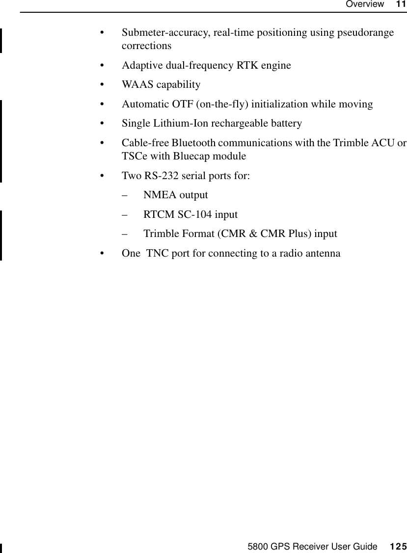 5800 GPS Receiver User Guide     125Overview     1155800 Operation•Submeter-accuracy, real-time positioning using pseudorange corrections•Adaptive dual-frequency RTK engine•WAAS capability•Automatic OTF (on-the-fly) initialization while moving•Single Lithium-Ion rechargeable battery•Cable-free Bluetooth communications with the Trimble ACU or TSCe with Bluecap module •Two RS-232 serial ports for:–NMEA output–RTCM SC-104 input–Trimble Format (CMR &amp; CMR Plus) input•One  TNC port for connecting to a radio antenna