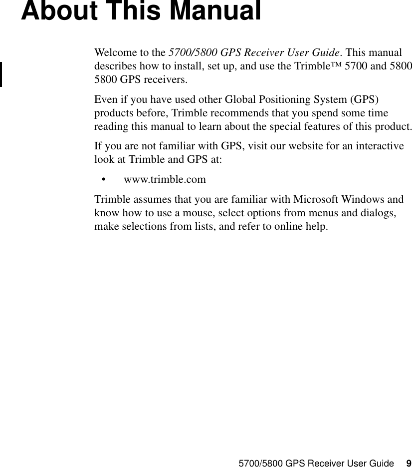 5700/5800 GPS Receiver User Guide     9About This ManualWelcome to the 5700/5800 GPS Receiver User Guide. This manual describes how to install, set up, and use the Trimble™ 5700 and 5800 5800 GPS receivers.Even if you have used other Global Positioning System (GPS) products before, Trimble recommends that you spend some time reading this manual to learn about the special features of this product. If you are not familiar with GPS, visit our website for an interactive look at Trimble and GPS at:•www.trimble.comTrimble assumes that you are familiar with Microsoft Windows and know how to use a mouse, select options from menus and dialogs, make selections from lists, and refer to online help.
