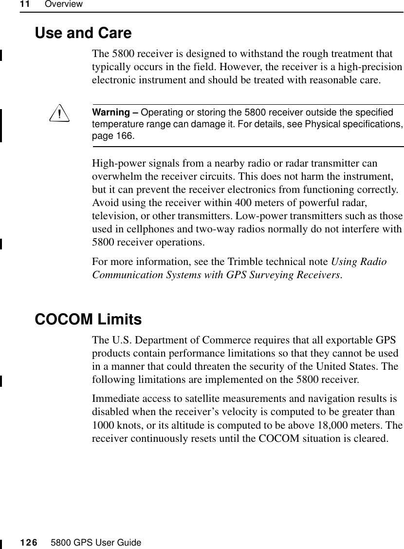 11     Overview126     5800 GPS User Guide55800 Operation11.4 Use and CareThe 5800 receiver is designed to withstand the rough treatment that typically occurs in the field. However, the receiver is a high-precision electronic instrument and should be treated with reasonable care.Warning – Operating or storing the 5800 receiver outside the specified temperature range can damage it. For details, see Physical specifications, page 166.High-power signals from a nearby radio or radar transmitter can overwhelm the receiver circuits. This does not harm the instrument, but it can prevent the receiver electronics from functioning correctly. Avoid using the receiver within 400 meters of powerful radar, television, or other transmitters. Low-power transmitters such as those used in cellphones and two-way radios normally do not interfere with 5800 receiver operations.For more information, see the Trimble technical note Using Radio Communication Systems with GPS Surveying Receivers.11.5 COCOM LimitsThe U.S. Department of Commerce requires that all exportable GPS products contain performance limitations so that they cannot be used in a manner that could threaten the security of the United States. The following limitations are implemented on the 5800 receiver.Immediate access to satellite measurements and navigation results is disabled when the receiver’s velocity is computed to be greater than 1000 knots, or its altitude is computed to be above 18,000 meters. The receiver continuously resets until the COCOM situation is cleared.