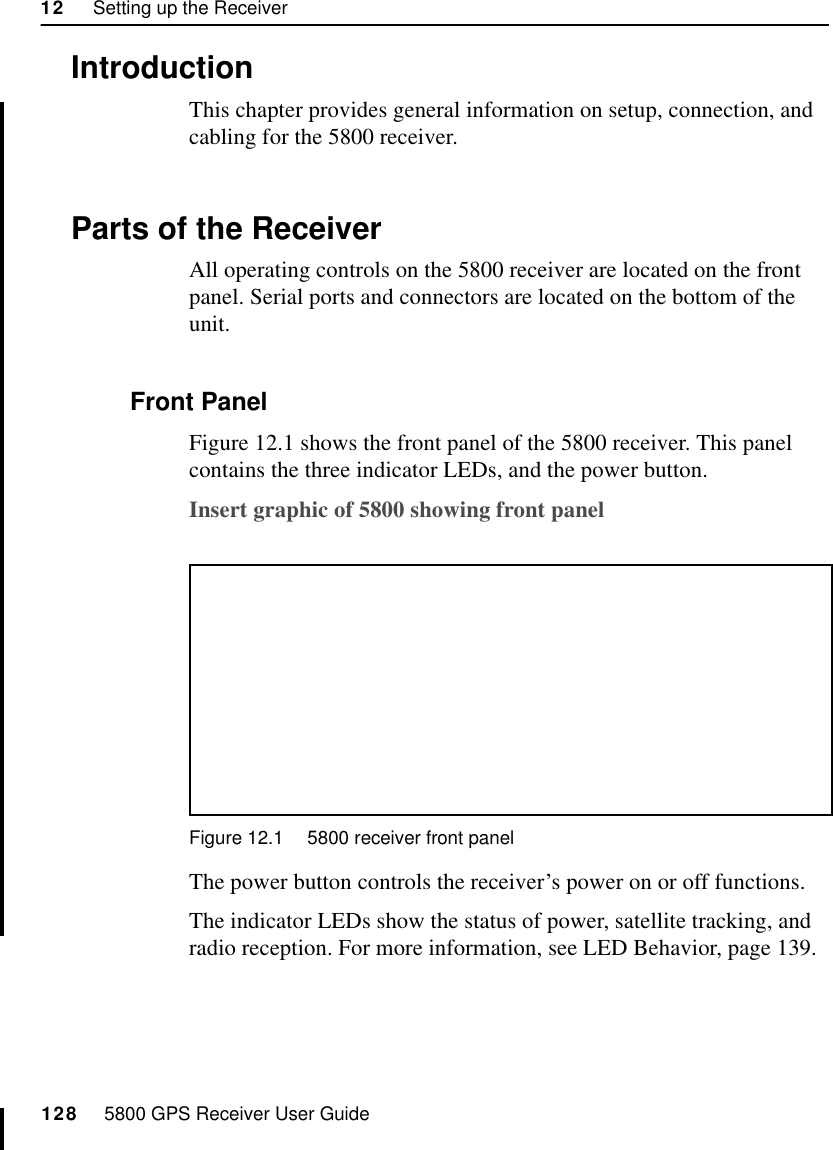 12     Setting up the Receiver128     5800 GPS Receiver User Guide55800 Operation12.1IntroductionThis chapter provides general information on setup, connection, and cabling for the 5800 receiver.12.2Parts of the ReceiverAll operating controls on the 5800 receiver are located on the front panel. Serial ports and connectors are located on the bottom of the unit.12.2.1 Front PanelFigure 12.1 shows the front panel of the 5800 receiver. This panel contains the three indicator LEDs, and the power button.Insert graphic of 5800 showing front panelFigure 12.1 5800 receiver front panelThe power button controls the receiver’s power on or off functions.The indicator LEDs show the status of power, satellite tracking, and radio reception. For more information, see LED Behavior, page 139.