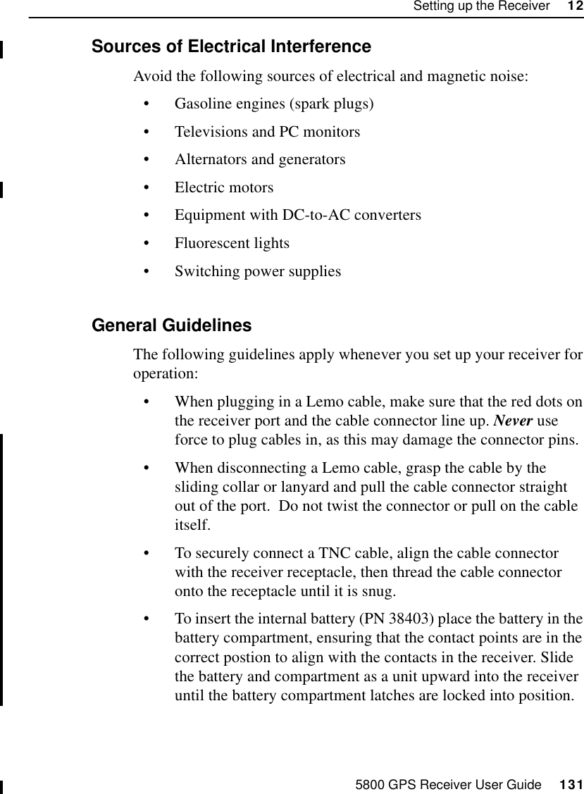 5800 GPS Receiver User Guide     131Setting up the Receiver     1255800 Operation12.3.2 Sources of Electrical Interference Avoid the following sources of electrical and magnetic noise:•Gasoline engines (spark plugs)•Televisions and PC monitors•Alternators and generators•Electric motors•Equipment with DC-to-AC converters•Fluorescent lights•Switching power supplies12.3.3 General GuidelinesThe following guidelines apply whenever you set up your receiver for operation:•When plugging in a Lemo cable, make sure that the red dots on the receiver port and the cable connector line up. Never use force to plug cables in, as this may damage the connector pins.•When disconnecting a Lemo cable, grasp the cable by the sliding collar or lanyard and pull the cable connector straight out of the port.  Do not twist the connector or pull on the cable itself.•To securely connect a TNC cable, align the cable connector with the receiver receptacle, then thread the cable connector onto the receptacle until it is snug. •To insert the internal battery (PN 38403) place the battery in the battery compartment, ensuring that the contact points are in the correct postion to align with the contacts in the receiver. Slide the battery and compartment as a unit upward into the receiver until the battery compartment latches are locked into position.