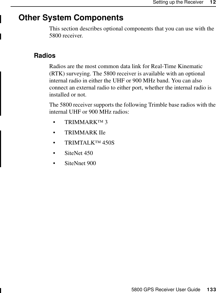 5800 GPS Receiver User Guide     133Setting up the Receiver     1255800 Operation12.5Other System ComponentsThis section describes optional components that you can use with the 5800 receiver.12.5.1 RadiosRadios are the most common data link for Real-Time Kinematic (RTK) surveying. The 5800 receiver is available with an optional internal radio in either the UHF or 900 MHz band. You can also connect an external radio to either port, whether the internal radio is installed or not.The 5800 receiver supports the following Trimble base radios with the internal UHF or 900 MHz radios:•TRIMMARK™ 3•TRIMMARK IIe•TRIMTALK™ 450S•SiteNet 450•SiteNnet 900