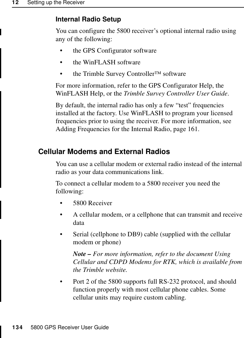 12     Setting up the Receiver134     5800 GPS Receiver User Guide55800 OperationInternal Radio SetupYou can configure the 5800 receiver’s optional internal radio using any of the following:•the GPS Configurator software•the WinFLASH software•the Trimble Survey Controller™ softwareFor more information, refer to the GPS Configurator Help, the WinFLASH Help, or the Trimble Survey Controller User Guide.By default, the internal radio has only a few “test” frequencies installed at the factory. Use WinFLASH to program your licensed frequencies prior to using the receiver. For more information, see Adding Frequencies for the Internal Radio, page 161.12.5.2 Cellular Modems and External RadiosYou can use a cellular modem or external radio instead of the internal  radio as your data communications link. To connect a cellular modem to a 5800 receiver you need the following:•5800 Receiver•A cellular modem, or a cellphone that can transmit and receive data•Serial (cellphone to DB9) cable (supplied with the cellular modem or phone)Note – For more information, refer to the document Using Cellular and CDPD Modems for RTK, which is available from the Trimble website.•Port 2 of the 5800 supports full RS-232 protocol, and should function properly with most cellular phone cables. Some cellular units may require custom cabling.