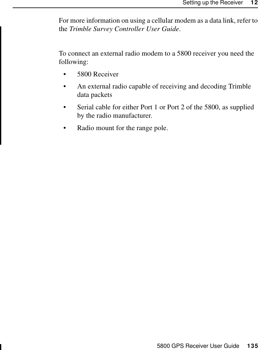 5800 GPS Receiver User Guide     135Setting up the Receiver     1255800 OperationFor more information on using a cellular modem as a data link, refer to the Trimble Survey Controller User Guide.To connect an external radio modem to a 5800 receiver you need the following:•5800 Receiver•An external radio capable of receiving and decoding Trimble data packets•Serial cable for either Port 1 or Port 2 of the 5800, as supplied by the radio manufacturer.•Radio mount for the range pole.