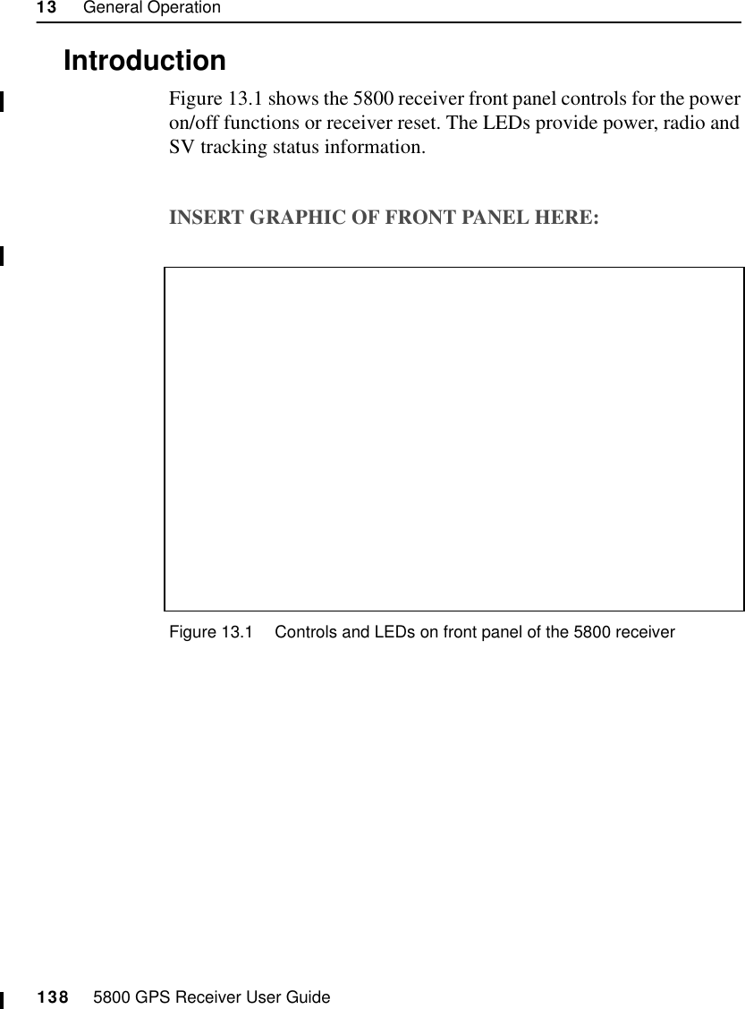 13     General Operation138     5800 GPS Receiver User Guide55800 Operation13.1IntroductionFigure 13.1 shows the 5800 receiver front panel controls for the power on/off functions or receiver reset. The LEDs provide power, radio and SV tracking status information.INSERT GRAPHIC OF FRONT PANEL HERE:Figure 13.1 Controls and LEDs on front panel of the 5800 receiver