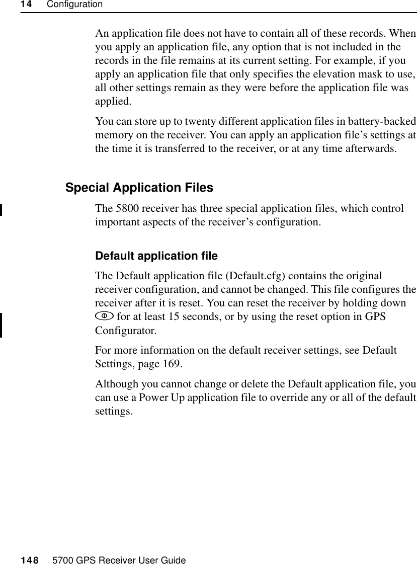 14     Configuration148     5700 GPS Receiver User Guide55800 OperationAn application file does not have to contain all of these records. When you apply an application file, any option that is not included in the records in the file remains at its current setting. For example, if you apply an application file that only specifies the elevation mask to use, all other settings remain as they were before the application file was applied.You can store up to twenty different application files in battery-backed memory on the receiver. You can apply an application file’s settings at the time it is transferred to the receiver, or at any time afterwards.14.4.1 Special Application FilesThe 5800 receiver has three special application files, which control important aspects of the receiver’s configuration.Default application fileThe Default application file (Default.cfg) contains the original receiver configuration, and cannot be changed. This file configures the receiver after it is reset. You can reset the receiver by holding down  for at least 15 seconds, or by using the reset option in GPS Configurator.For more information on the default receiver settings, see Default Settings, page 169.Although you cannot change or delete the Default application file, you can use a Power Up application file to override any or all of the default settings.