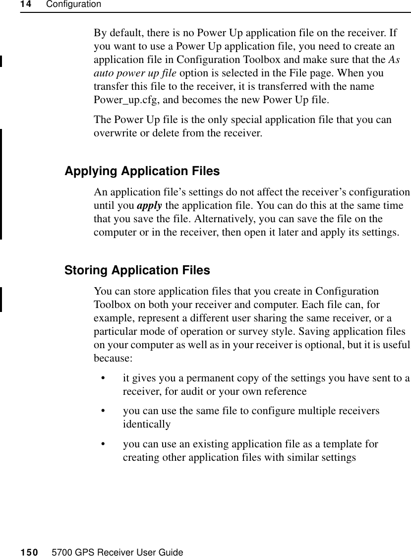 14     Configuration150     5700 GPS Receiver User Guide55800 OperationBy default, there is no Power Up application file on the receiver. If you want to use a Power Up application file, you need to create an application file in Configuration Toolbox and make sure that the As auto power up file option is selected in the File page. When you transfer this file to the receiver, it is transferred with the name Power_up.cfg, and becomes the new Power Up file.The Power Up file is the only special application file that you can overwrite or delete from the receiver.14.4.2 Applying Application FilesAn application file’s settings do not affect the receiver’s configuration until you apply the application file. You can do this at the same time that you save the file. Alternatively, you can save the file on the computer or in the receiver, then open it later and apply its settings.14.4.3 Storing Application FilesYou can store application files that you create in Configuration Toolbox on both your receiver and computer. Each file can, for example, represent a different user sharing the same receiver, or a particular mode of operation or survey style. Saving application files on your computer as well as in your receiver is optional, but it is useful because:•it gives you a permanent copy of the settings you have sent to a receiver, for audit or your own reference•you can use the same file to configure multiple receivers identically•you can use an existing application file as a template for creating other application files with similar settings
