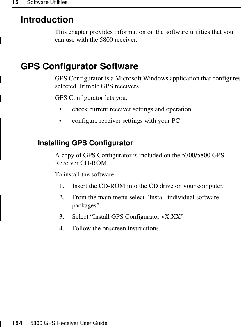 15     Software Utilities154     5800 GPS Receiver User Guide55800 Operation15.1IntroductionThis chapter provides information on the software utilities that you can use with the 5800 receiver.15.2GPS Configurator SoftwareGPS Configurator is a Microsoft Windows application that configures selected Trimble GPS receivers.GPS Configurator lets you:•check current receiver settings and operation•configure receiver settings with your PC15.2.1 Installing GPS ConfiguratorA copy of GPS Configurator is included on the 5700/5800 GPS Receiver CD-ROM.To install the software:1. Insert the CD-ROM into the CD drive on your computer.2. From the main menu select “Install individual software packages”.3. Select “Install GPS Configurator vX.XX”4. Follow the onscreen instructions.