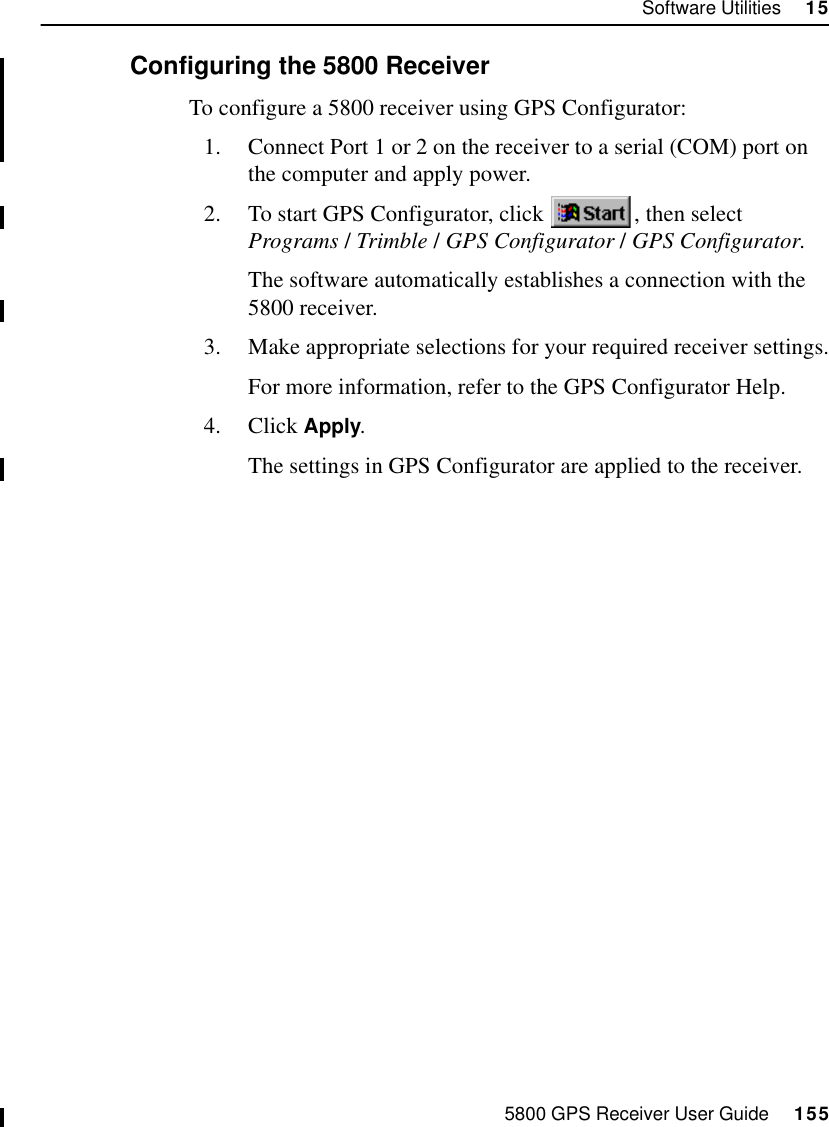 5800 GPS Receiver User Guide     155Software Utilities     1555800 Operation15.2.2 Configuring the 5800 ReceiverTo configure a 5800 receiver using GPS Configurator:1. Connect Port 1 or 2 on the receiver to a serial (COM) port on the computer and apply power.2. To start GPS Configurator, click  , then select Programs /Trimble /GPS Configurator /GPS Configurator.The software automatically establishes a connection with the 5800 receiver.3. Make appropriate selections for your required receiver settings.For more information, refer to the GPS Configurator Help.4. Click Apply.The settings in GPS Configurator are applied to the receiver.