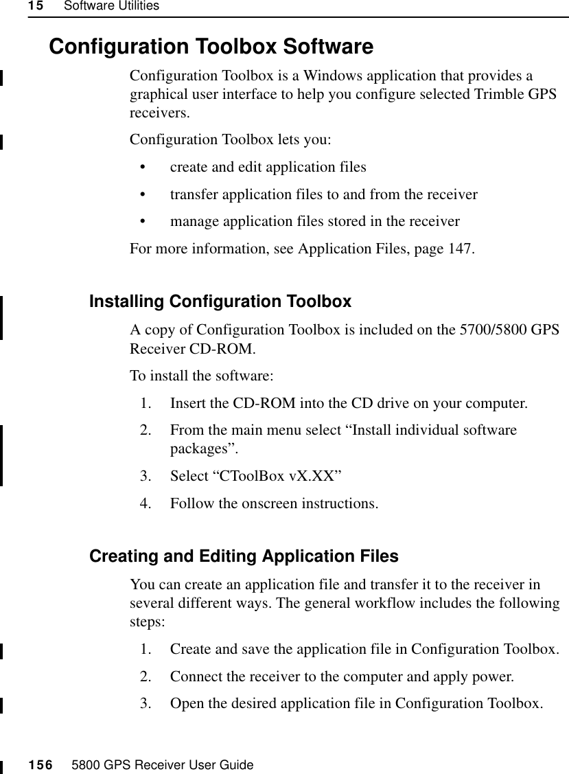 15     Software Utilities156     5800 GPS Receiver User Guide55800 Operation15.3Configuration Toolbox SoftwareConfiguration Toolbox is a Windows application that provides a graphical user interface to help you configure selected Trimble GPS receivers.Configuration Toolbox lets you:•create and edit application files•transfer application files to and from the receiver•manage application files stored in the receiverFor more information, see Application Files, page 147.15.3.1 Installing Configuration ToolboxA copy of Configuration Toolbox is included on the 5700/5800 GPS Receiver CD-ROM.To install the software:1. Insert the CD-ROM into the CD drive on your computer.2. From the main menu select “Install individual software packages”.3. Select “CToolBox vX.XX”4. Follow the onscreen instructions.15.3.2 Creating and Editing Application FilesYou can create an application file and transfer it to the receiver in several different ways. The general workflow includes the following steps:1. Create and save the application file in Configuration Toolbox.2. Connect the receiver to the computer and apply power.3. Open the desired application file in Configuration Toolbox.