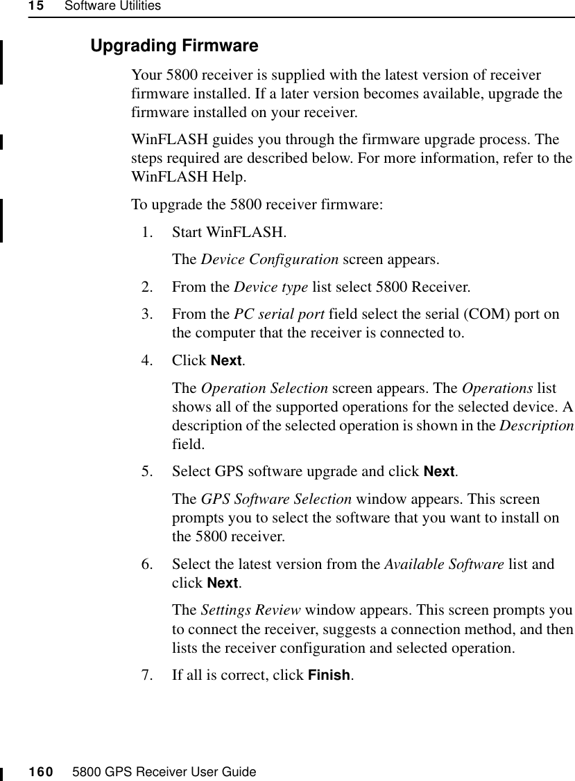 15     Software Utilities160     5800 GPS Receiver User Guide55800 Operation15.4.2 Upgrading FirmwareYour 5800 receiver is supplied with the latest version of receiver firmware installed. If a later version becomes available, upgrade the firmware installed on your receiver.WinFLASH guides you through the firmware upgrade process. The steps required are described below. For more information, refer to the WinFLASH Help.To upgrade the 5800 receiver firmware:1. Start WinFLASH. The Device Configuration screen appears.2. From the Device type list select 5800 Receiver.3. From the PC serial port field select the serial (COM) port on the computer that the receiver is connected to.4. Click Next.The Operation Selection screen appears. The Operations list shows all of the supported operations for the selected device. A description of the selected operation is shown in the Description field.5. Select GPS software upgrade and click Next.The GPS Software Selection window appears. This screen prompts you to select the software that you want to install on the 5800 receiver.6. Select the latest version from the Available Software list and click Next.The Settings Review window appears. This screen prompts you to connect the receiver, suggests a connection method, and then lists the receiver configuration and selected operation.7. If all is correct, click Finish.