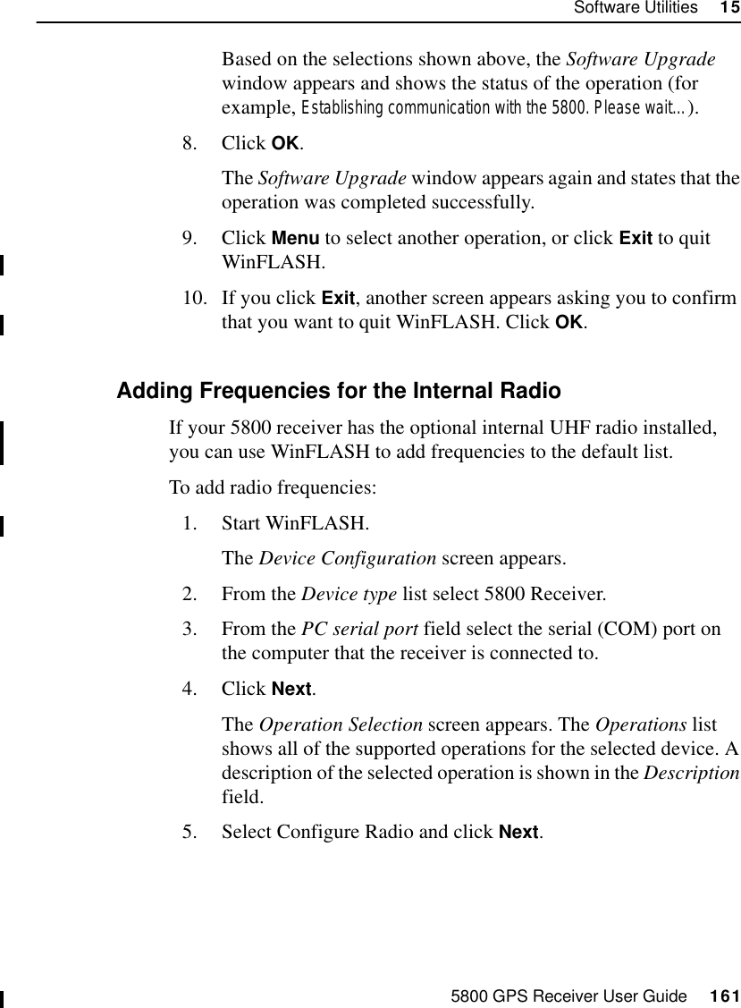 5800 GPS Receiver User Guide     161Software Utilities     1555800 OperationBased on the selections shown above, the Software Upgrade window appears and shows the status of the operation (for example, Establishing communication with the 5800. Please wait…).8. Click OK.The Software Upgrade window appears again and states that the operation was completed successfully.9. Click Menu to select another operation, or click Exit to quit WinFLASH.10. If you click Exit, another screen appears asking you to confirm that you want to quit WinFLASH. Click OK.15.4.3 Adding Frequencies for the Internal RadioIf your 5800 receiver has the optional internal UHF radio installed, you can use WinFLASH to add frequencies to the default list.To add radio frequencies:1. Start WinFLASH. The Device Configuration screen appears.2. From the Device type list select 5800 Receiver.3. From the PC serial port field select the serial (COM) port on the computer that the receiver is connected to.4. Click Next.The Operation Selection screen appears. The Operations list shows all of the supported operations for the selected device. A description of the selected operation is shown in the Description field.5. Select Configure Radio and click Next.