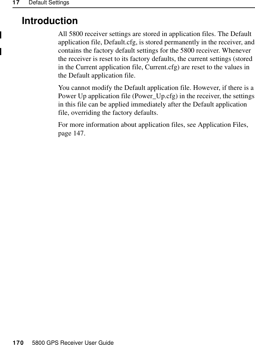 17     Default Settings170     5800 GPS Receiver User Guide55800 Reference17.1IntroductionAll 5800 receiver settings are stored in application files. The Default application file, Default.cfg, is stored permanently in the receiver, and contains the factory default settings for the 5800 receiver. Whenever the receiver is reset to its factory defaults, the current settings (stored in the Current application file, Current.cfg) are reset to the values in the Default application file.You cannot modify the Default application file. However, if there is a Power Up application file (Power_Up.cfg) in the receiver, the settings in this file can be applied immediately after the Default application file, overriding the factory defaults.For more information about application files, see Application Files, page 147.