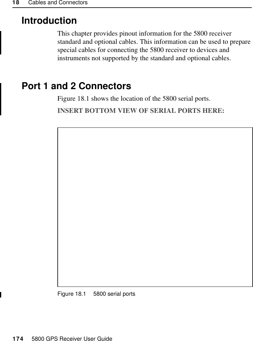 18     Cables and Connectors174     5800 GPS Receiver User Guide5800 Reference55800 Reference18.1IntroductionThis chapter provides pinout information for the 5800 receiver standard and optional cables. This information can be used to prepare special cables for connecting the 5800 receiver to devices and instruments not supported by the standard and optional cables.18.2Port 1 and 2 ConnectorsFigure 18.1 shows the location of the 5800 serial ports. INSERT BOTTOM VIEW OF SERIAL PORTS HERE:Figure 18.1 5800 serial ports