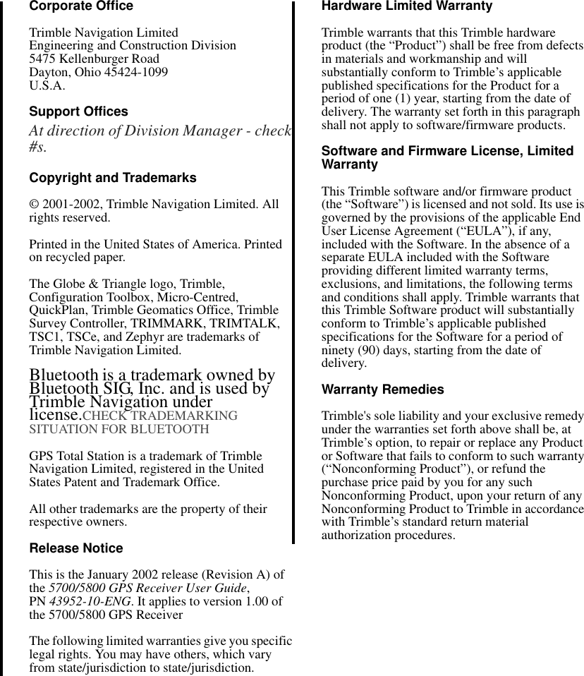 Corporate OfficeTrimble Navigation LimitedEngineering and Construction Division5475 Kellenburger RoadDayton, Ohio 45424-1099U.S.A.Support OfficesAt direction of Division Manager - check #s.Copyright and Trademarks© 2001-2002, Trimble Navigation Limited. All rights reserved. Printed in the United States of America. Printed on recycled paper.The Globe &amp; Triangle logo, Trimble, Configuration Toolbox, Micro-Centred, QuickPlan, Trimble Geomatics Office, Trimble Survey Controller, TRIMMARK, TRIMTALK,  TSC1, TSCe, and Zephyr are trademarks of Trimble Navigation Limited.Bluetooth is a trademark owned by Bluetooth SIG, Inc. and is used by Trimble Navigation under license.CHECK TRADEMARKING SITUATION FOR BLUETOOTHGPS Total Station is a trademark of Trimble Navigation Limited, registered in the United States Patent and Trademark Office.All other trademarks are the property of their respective owners.Release NoticeThis is the January 2002 release (Revision A) of the 5700/5800 GPS Receiver User Guide, PN 43952-10-ENG. It applies to version 1.00 of the 5700/5800 GPS ReceiverThe following limited warranties give you specific legal rights. You may have others, which vary from state/jurisdiction to state/jurisdiction.Hardware Limited WarrantyTrimble warrants that this Trimble hardware product (the “Product”) shall be free from defects in materials and workmanship and will substantially conform to Trimble’s applicable published specifications for the Product for a period of one (1) year, starting from the date of delivery. The warranty set forth in this paragraph shall not apply to software/firmware products. Software and Firmware License, Limited WarrantyThis Trimble software and/or firmware product (the “Software”) is licensed and not sold. Its use is governed by the provisions of the applicable End User License Agreement (“EULA”), if any, included with the Software. In the absence of a separate EULA included with the Software providing different limited warranty terms, exclusions, and limitations, the following terms and conditions shall apply. Trimble warrants that this Trimble Software product will substantially conform to Trimble’s applicable published specifications for the Software for a period of ninety (90) days, starting from the date of delivery.Warranty RemediesTrimble&apos;s sole liability and your exclusive remedy under the warranties set forth above shall be, at Trimble’s option, to repair or replace any Product or Software that fails to conform to such warranty (“Nonconforming Product”), or refund the purchase price paid by you for any such Nonconforming Product, upon your return of any Nonconforming Product to Trimble in accordance with Trimble’s standard return material authorization procedures. 