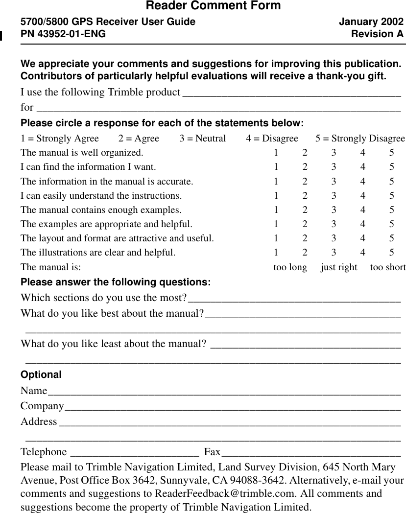 Reader Comment Form5700/5800 GPS Receiver User Guide January 2002PN 43952-01-ENG Revision AWe appreciate your comments and suggestions for improving this publication. Contributors of particularly helpful evaluations will receive a thank-you gift.I use the following Trimble product _______________________________________for _________________________________________________________________Please circle a response for each of the statements below:1 = Strongly Agree  2 = Agree 3 = Neutral 4 = Disagree 5 = Strongly DisagreeThe manual is well organized. 1 2 3 4 5I can find the information I want. 1 2 3 4 5The information in the manual is accurate. 1 2 3 4 5I can easily understand the instructions. 1 2 3 4 5The manual contains enough examples. 1 2 3 4 5The examples are appropriate and helpful. 1 2 3 4 5The layout and format are attractive and useful. 1 2 3 4 5The illustrations are clear and helpful. 1 2 3 4 5The manual is: too long   just right   too shortPlease answer the following questions:Which sections do you use the most?______________________________________What do you like best about the manual?______________________________________________________________________________________________________What do you like least about the manual? _____________________________________________________________________________________________________OptionalName_______________________________________________________________Company____________________________________________________________Address ________________________________________________________________________________________________________________________________Telephone _______________________ Fax________________________________Please mail to Trimble Navigation Limited, Land Survey Division, 645 North Mary Avenue, Post Office Box 3642, Sunnyvale, CA 94088-3642. Alternatively, e-mail your comments and suggestions to ReaderFeedback@trimble.com. All comments and suggestions become the property of Trimble Navigation Limited.