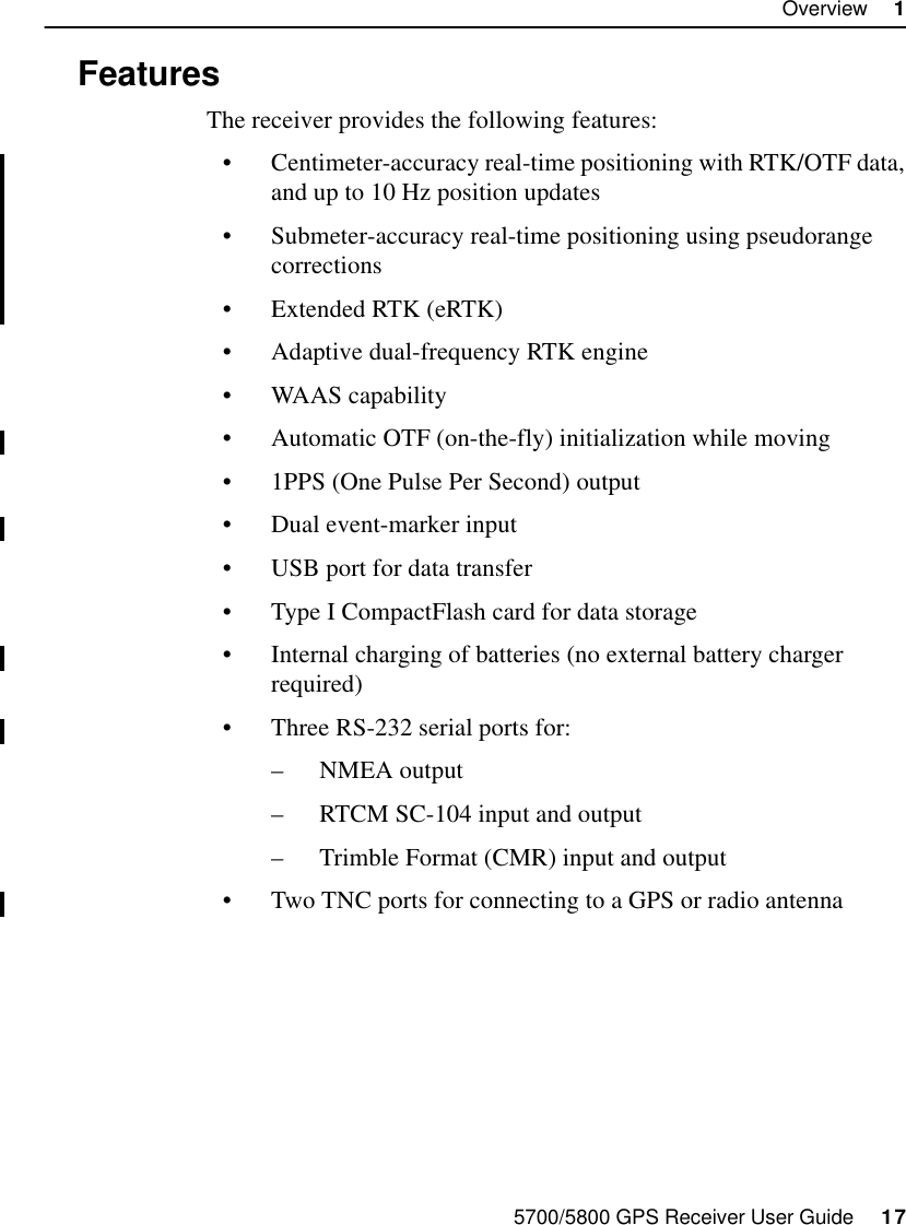 5700/5800 GPS Receiver User Guide     17Overview     15700 Operation1.2 FeaturesThe receiver provides the following features:•Centimeter-accuracy real-time positioning with RTK/OTF data, and up to 10 Hz position updates•Submeter-accuracy real-time positioning using pseudorange corrections•Extended RTK (eRTK)•Adaptive dual-frequency RTK engine•WAAS capability•Automatic OTF (on-the-fly) initialization while moving•1PPS (One Pulse Per Second) output•Dual event-marker input•USB port for data transfer•Type I CompactFlash card for data storage•Internal charging of batteries (no external battery charger required)•Three RS-232 serial ports for:–NMEA output–RTCM SC-104 input and output–Trimble Format (CMR) input and output•Two TNC ports for connecting to a GPS or radio antenna