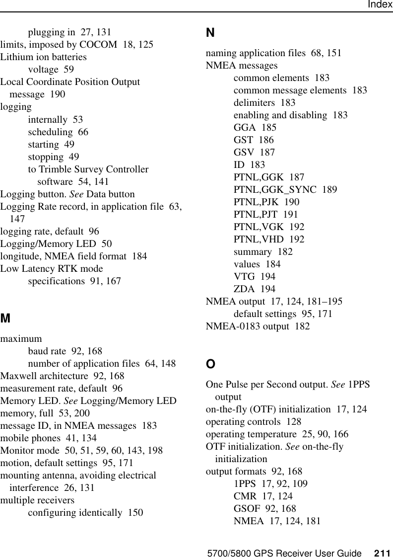 Index5700/5800 GPS Receiver User Guide     211plugging in 27, 131limits, imposed by COCOM 18, 125Lithium ion batteriesvoltage 59Local Coordinate Position Output message 190logginginternally 53scheduling 66starting 49stopping 49to Trimble Survey Controller software 54, 141Logging button. See Data buttonLogging Rate record, in application file 63, 147logging rate, default 96Logging/Memory LED 50longitude, NMEA field format 184Low Latency RTK modespecifications 91, 167Mmaximumbaud rate 92, 168number of application files 64, 148Maxwell architecture 92, 168measurement rate, default 96Memory LED. See Logging/Memory LEDmemory, full 53, 200message ID, in NMEA messages 183mobile phones 41, 134Monitor mode 50, 51, 59, 60, 143, 198motion, default settings 95, 171mounting antenna, avoiding electrical interference 26, 131multiple receiversconfiguring identically 150Nnaming application files 68, 151NMEA messagescommon elements 183common message elements 183delimiters 183enabling and disabling 183GGA 185GST 186GSV 187ID 183PTNL,GGK 187PTNL,GGK_SYNC 189PTNL,PJK 190PTNL,PJT 191PTNL,VGK 192PTNL,VHD 192summary 182values 184VTG 194ZDA 194NMEA output 17, 124, 181–195default settings 95, 171NMEA-0183 output 182OOne Pulse per Second output. See 1PPS outputon-the-fly (OTF) initialization 17, 124operating controls 128operating temperature 25, 90, 166OTF initialization. See on-the-fly initializationoutput formats 92, 1681PPS 17, 92, 109CMR 17, 124GSOF 92, 168NMEA 17, 124, 181