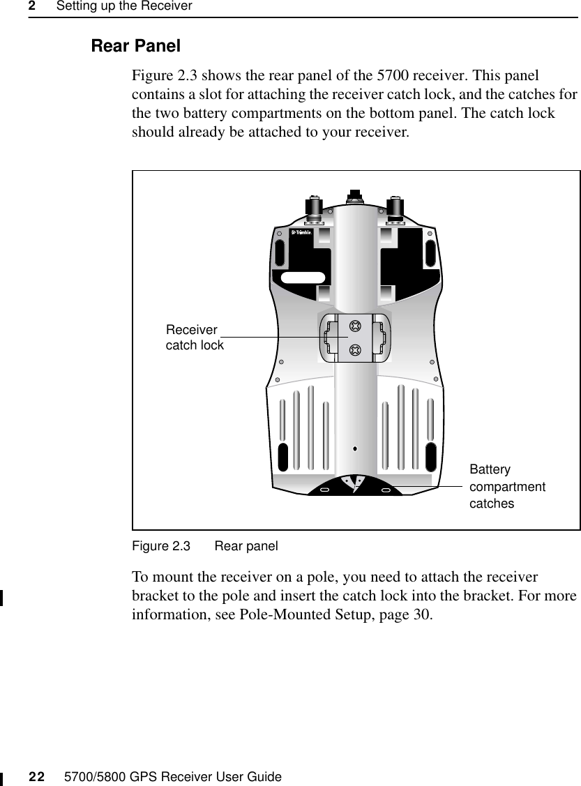 2     Setting up the Receiver22     5700/5800 GPS Receiver User Guide5700 Operation2.2.2 Rear PanelFigure 2.3 shows the rear panel of the 5700 receiver. This panel contains a slot for attaching the receiver catch lock, and the catches for the two battery compartments on the bottom panel. The catch lock should already be attached to your receiver.Figure 2.3 Rear panelTo mount the receiver on a pole, you need to attach the receiver bracket to the pole and insert the catch lock into the bracket. For more information, see Pole-Mounted Setup, page 30.compartment Receiver catch lockBattery catches