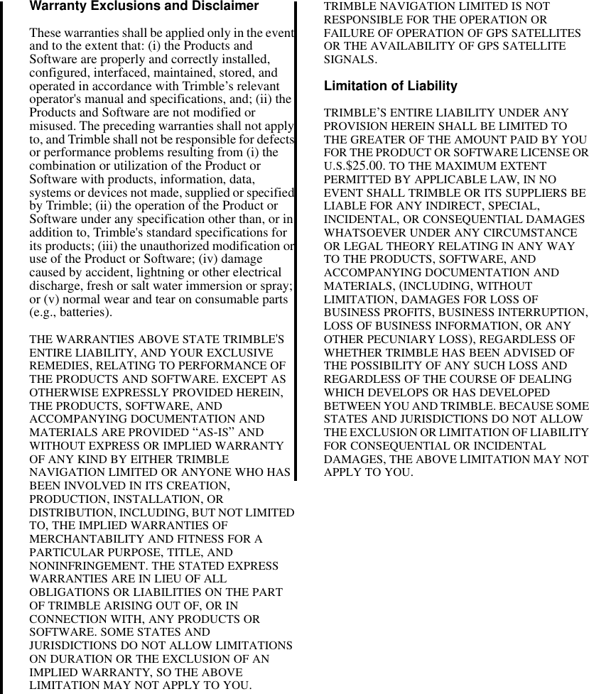 Warranty Exclusions and DisclaimerThese warranties shall be applied only in the event and to the extent that: (i) the Products and Software are properly and correctly installed, configured, interfaced, maintained, stored, and operated in accordance with Trimble’s relevant operator&apos;s manual and specifications, and; (ii) the Products and Software are not modified or misused. The preceding warranties shall not apply to, and Trimble shall not be responsible for defects or performance problems resulting from (i) the combination or utilization of the Product or Software with products, information, data, systems or devices not made, supplied or specified by Trimble; (ii) the operation of the Product or Software under any specification other than, or in addition to, Trimble&apos;s standard specifications for its products; (iii) the unauthorized modification or use of the Product or Software; (iv) damage caused by accident, lightning or other electrical discharge, fresh or salt water immersion or spray; or (v) normal wear and tear on consumable parts (e.g., batteries).THE WARRANTIES ABOVE STATE TRIMBLE&apos;S ENTIRE LIABILITY, AND YOUR EXCLUSIVE REMEDIES, RELATING TO PERFORMANCE OF THE PRODUCTS AND SOFTWARE. EXCEPT AS OTHERWISE EXPRESSLY PROVIDED HEREIN, THE PRODUCTS, SOFTWARE, AND ACCOMPANYING DOCUMENTATION AND MATERIALS ARE PROVIDED “AS-IS” AND WITHOUT EXPRESS OR IMPLIED WARRANTY OF ANY KIND BY EITHER TRIMBLE NAVIGATION LIMITED OR ANYONE WHO HAS BEEN INVOLVED IN ITS CREATION, PRODUCTION, INSTALLATION, OR DISTRIBUTION, INCLUDING, BUT NOT LIMITED TO, THE IMPLIED WARRANTIES OF MERCHANTABILITY AND FITNESS FOR A PARTICULAR PURPOSE, TITLE, AND NONINFRINGEMENT. THE STATED EXPRESS WARRANTIES ARE IN LIEU OF ALL OBLIGATIONS OR LIABILITIES ON THE PART OF TRIMBLE ARISING OUT OF, OR IN CONNECTION WITH, ANY PRODUCTS OR SOFTWARE. SOME STATES AND JURISDICTIONS DO NOT ALLOW LIMITATIONS ON DURATION OR THE EXCLUSION OF AN IMPLIED WARRANTY, SO THE ABOVE LIMITATION MAY NOT APPLY TO YOU.TRIMBLE NAVIGATION LIMITED IS NOT RESPONSIBLE FOR THE OPERATION OR FAILURE OF OPERATION OF GPS SATELLITES OR THE AVAILABILITY OF GPS SATELLITE SIGNALS.Limitation of LiabilityTRIMBLE’S ENTIRE LIABILITY UNDER ANY PROVISION HEREIN SHALL BE LIMITED TO THE GREATER OF THE AMOUNT PAID BY YOU FOR THE PRODUCT OR SOFTWARE LICENSE OR U.S.$25.00. TO THE MAXIMUM EXTENT PERMITTED BY APPLICABLE LAW, IN NO EVENT SHALL TRIMBLE OR ITS SUPPLIERS BE LIABLE FOR ANY INDIRECT, SPECIAL, INCIDENTAL, OR CONSEQUENTIAL DAMAGES WHATSOEVER UNDER ANY CIRCUMSTANCE OR LEGAL THEORY RELATING IN ANY WAY TO THE PRODUCTS, SOFTWARE, AND ACCOMPANYING DOCUMENTATION AND MATERIALS, (INCLUDING, WITHOUT LIMITATION, DAMAGES FOR LOSS OF BUSINESS PROFITS, BUSINESS INTERRUPTION, LOSS OF BUSINESS INFORMATION, OR ANY OTHER PECUNIARY LOSS), REGARDLESS OF WHETHER TRIMBLE HAS BEEN ADVISED OF THE POSSIBILITY OF ANY SUCH LOSS AND REGARDLESS OF THE COURSE OF DEALING WHICH DEVELOPS OR HAS DEVELOPED BETWEEN YOU AND TRIMBLE. BECAUSE SOME STATES AND JURISDICTIONS DO NOT ALLOW THE EXCLUSION OR LIMITATION OF LIABILITY FOR CONSEQUENTIAL OR INCIDENTAL DAMAGES, THE ABOVE LIMITATION MAY NOT APPLY TO YOU. 