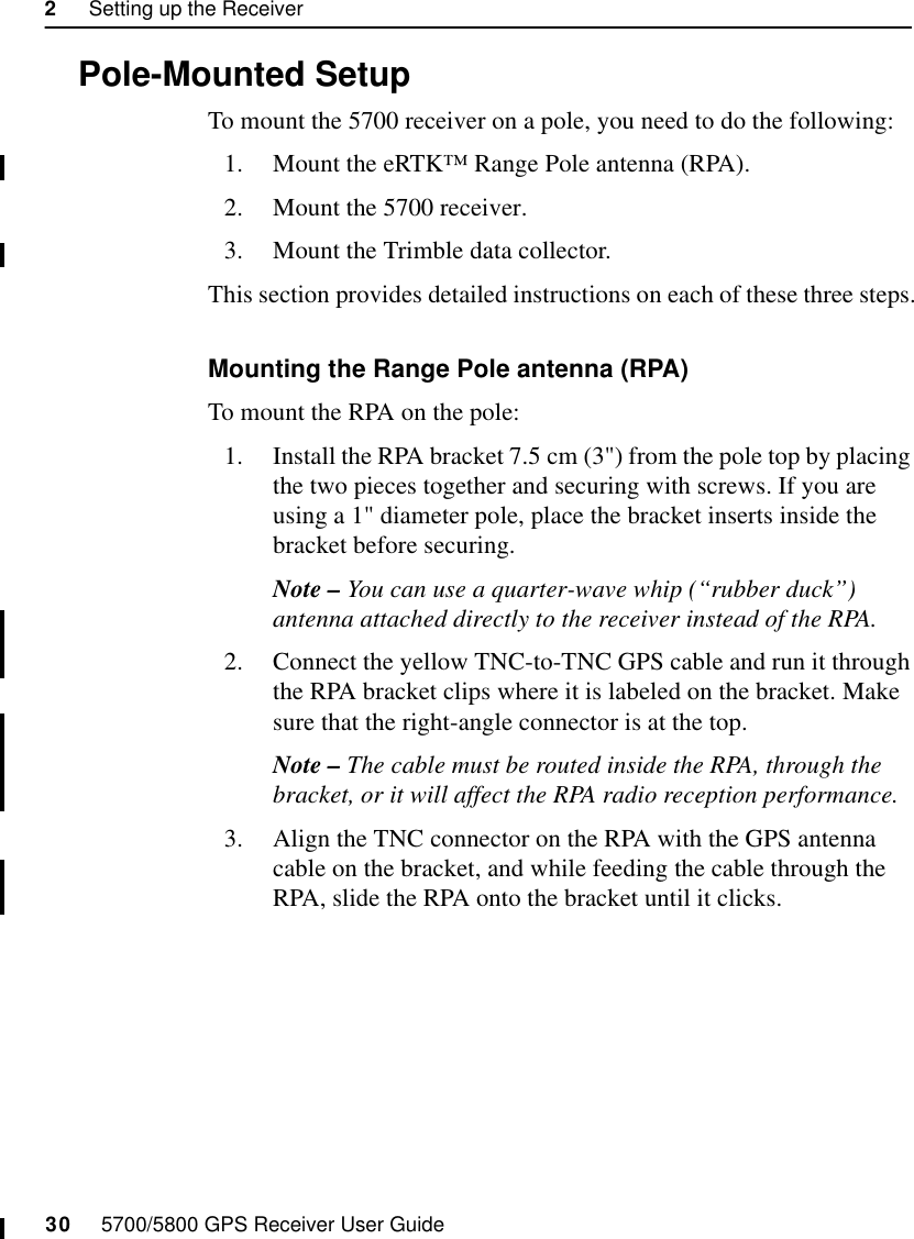 2     Setting up the Receiver30     5700/5800 GPS Receiver User Guide5700 Operation2.5 Pole-Mounted SetupTo mount the 5700 receiver on a pole, you need to do the following:1. Mount the eRTK™ Range Pole antenna (RPA).2. Mount the 5700 receiver.3. Mount the Trimble data collector.This section provides detailed instructions on each of these three steps.Mounting the Range Pole antenna (RPA)To mount the RPA on the pole:1. Install the RPA bracket 7.5 cm (3&quot;) from the pole top by placing the two pieces together and securing with screws. If you are using a 1&quot; diameter pole, place the bracket inserts inside the bracket before securing.Note – You can use a quarter-wave whip (“rubber duck”) antenna attached directly to the receiver instead of the RPA.2. Connect the yellow TNC-to-TNC GPS cable and run it through the RPA bracket clips where it is labeled on the bracket. Make sure that the right-angle connector is at the top.Note – The cable must be routed inside the RPA, through the bracket, or it will affect the RPA radio reception performance.3. Align the TNC connector on the RPA with the GPS antenna cable on the bracket, and while feeding the cable through the RPA, slide the RPA onto the bracket until it clicks.